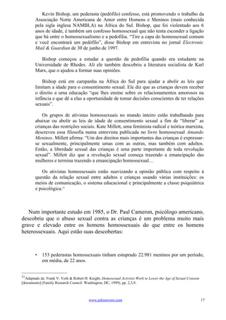 Kevin Bishop, um pederasta (pedófilo) confesso, está promovendo o trabalho da
        Associação Norte Americana de Amor entre Homens e Meninos (mais conhecida
        pela sigla inglesa NAMBLA) na África do Sul. Bishop, que foi violentado aos 6
        anos de idade, é também um confesso homossexual que não tenta esconder a ligação
        que há entre o homossexualismo e a pedofilia. “Tire a capa do homossexual comum
        e você encontrará um pedófilo”, disse Bishop em entrevista no jornal Electronic
        Mail & Guardian de 30 de junho de 1997.

           Bishop começou a estudar a questão da pedofilia quando era estudante na
        Universidade de Rhodes. Ali ele também descobriu a literatura socialista de Karl
        Marx, que o ajudou a formar suas opiniões.

            Bishop está em campanha na África do Sul para ajudar a abolir as leis que
        limitam a idade para o consentimento sexual. Ele diz que as crianças devem receber
        o direito a uma educação “que lhes ensine sobre os relacionamentos amorosos na
        infância e que dê a elas a oportunidade de tomar decisões conscientes de ter relações
        sexuais”.

            Os grupos de ativistas homossexuais no mundo inteiro estão trabalhando para
        abaixar ou abolir as leis de idade de consentimento sexual a fim de “liberar” as
        crianças das restrições sociais. Kate Millett, uma feminista radical e teórica marxista,
        descreveu essa filosofia numa entrevista publicada no livro homossexual Amando
        Meninos. Millett afirma: “Um dos direitos mais importantes das crianças é expressar-
        se sexualmente, principalmente umas com as outras, mas também com adultos.
        Então, a liberdade sexual das crianças é uma parte importante de toda revolução
        sexual”. Millett diz que a revolução sexual começa trazendo a emancipação das
        mulheres e termina trazendo a emancipação homossexual…

           Os ativistas homossexuais estão suavizando a opinião pública com respeito à
        questão da relação sexual entre adultos e crianças usando várias instituições: os
        meios de comunicação, o sistema educacional e principalmente a classe psiquiátrica
        e psicológica.31



   Num importante estudo em 1985, o Dr. Paul Cameron, psicólogo americano,
descobriu que o abuso sexual contra as crianças é um problema muito mais
grave e elevado entre os homens homossexuais do que entre os homens
heterossexuais. Aqui estão suas descobertas:



        •   153 pederastas homossexuais tinham estuprado 22.981 meninos por um período,
            em média, de 22 anos.


31
  Adaptado de: Frank V. York & Robert H. Knight, Homosexual Activists Work to Lower the Age of Sexual Consent
[documento] (Family Research Council: Washington, DC, 1999), pp. 2,3,9.



                                         www.juliosevero.com                                                    17
 