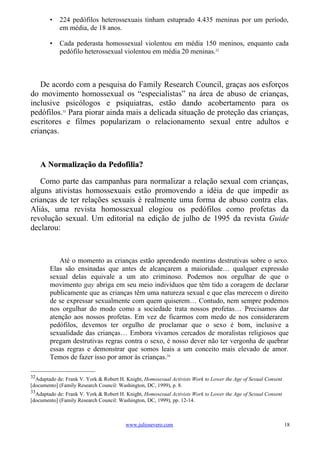 •   224 pedófilos heterossexuais tinham estuprado 4.435 meninas por um período,
            em média, de 18 anos.

        •   Cada pederasta homossexual violentou em média 150 meninos, enquanto cada
            pedófilo heterossexual violentou em média 20 meninas.32



   De acordo com a pesquisa do Family Research Council, graças aos esforços
do movimento homossexual os “especialistas” na área de abuso de crianças,
inclusive psicólogos e psiquiatras, estão dando acobertamento para os
pedófilos.33 Para piorar ainda mais a delicada situação de proteção das crianças,
escritores e filmes popularizam o relacionamento sexual entre adultos e
crianças.



     A Normalização da Pedofilia?

   Como parte das campanhas para normalizar a relação sexual com crianças,
alguns ativistas homossexuais estão promovendo a idéia de que impedir as
crianças de ter relações sexuais é realmente uma forma de abuso contra elas.
Aliás, uma revista homossexual elogiou os pedófilos como profetas da
revolução sexual. Um editorial na edição de julho de 1995 da revista Guide
declarou:



           Até o momento as crianças estão aprendendo mentiras destrutivas sobre o sexo.
        Elas são ensinadas que antes de alcançarem a maioridade… qualquer expressão
        sexual delas equivale a um ato criminoso. Podemos nos orgulhar de que o
        movimento gay abriga em seu meio indivíduos que têm tido a coragem de declarar
        publicamente que as crianças têm uma natureza sexual e que elas merecem o direito
        de se expressar sexualmente com quem quiserem… Contudo, nem sempre podemos
        nos orgulhar do modo como a sociedade trata nossos profetas… Precisamos dar
        atenção aos nossos profetas. Em vez de ficarmos com medo de nos considerarem
        pedófilos, devemos ter orgulho de proclamar que o sexo é bom, inclusive a
        sexualidade das crianças… Embora vivamos cercados de moralistas religiosos que
        pregam destrutivas regras contra o sexo, é nosso dever não ter vergonha de quebrar
        essas regras e demonstrar que somos leais a um conceito mais elevado de amor.
        Temos de fazer isso por amor às crianças.34

32
  Adaptado de: Frank V. York & Robert H. Knight, Homosexual Activists Work to Lower the Age of Sexual Consent
[documento] (Family Research Council: Washington, DC, 1999), p. 8.
33
  Adaptado de: Frank V. York & Robert H. Knight, Homosexual Activists Work to Lower the Age of Sexual Consent
[documento] (Family Research Council: Washington, DC, 1999), pp. 12-14.



                                         www.juliosevero.com                                                    18
 