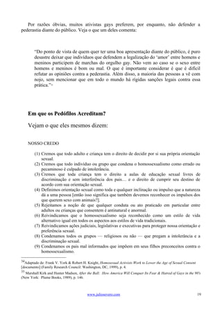 Por razões óbvias, muitos ativistas gays preferem, por enquanto, não defender a
pederastia diante do público. Veja o que um deles comenta:



        “Do ponto de vista de quem quer ter uma boa apresentação diante do público, é puro
        desastre deixar que indivíduos que defendem a legalização do ‘amor’ entre homens e
        meninos participem de marchas do orgulho gay. Não vem ao caso se o sexo entre
        homens e meninos é bom ou mal. O que é importante considerar é que é difícil
        refutar as opiniões contra a pederastia. Além disso, a maioria das pessoas a vê com
        nojo, sem mencionar que em todo o mundo há rígidas sanções legais contra essa
        prática.” 35




     Em que os Pedófilos Acreditam?

     Vejam o que eles mesmos dizem:

     NOSSO CREDO

        (1) Cremos que todo adulto e criança tem o direito de decidir por si sua própria orientação
            sexual.
        (2) Cremos que todo indivíduo ou grupo que condena o homossexualismo como errado ou
            pecaminoso é culpado de intolerância.
        (3) Cremos que toda criança tem o direito a aulas de educação sexual livres de
            discriminação e sem interferência dos pais… e o direito de cumprir seu destino de
            acordo com sua orientação sexual.
        (4) Definimos orientação sexual como toda e qualquer inclinação ou impulso que a natureza
            dá a uma pessoa [então isso significa que também devemos reconhecer os impulsos dos
            que querem sexo com animais?].
        (5) Rejeitamos a noção de que qualquer conduta ou ato praticado em particular entre
            adultos ou crianças que consentem é antinatural e anormal.
        (6) Reivindicamos que o homossexualismo seja reconhecido como um estilo de vida
            alternativo igual em todos os aspectos aos estilos de vida tradicionais.
        (7) Reivindicamos ações judiciais, legislativas e executivas para proteger nossa orientação e
            preferência sexual.
        (8) Condenamos todos os grupos — religiosos ou não — que pregam a intolerância e a
            discriminação sexual.
        (9) Condenamos os pais mal informados que impõem em seus filhos preconceitos contra o
            homossexualismo.

34
  Adaptado de: Frank V. York & Robert H. Knight, Homosexual Activists Work to Lower the Age of Sexual Consent
[documento] (Family Research Council: Washington, DC, 1999), p. 4.
35
  Marshall Kirk and Hunter Madsen, After the Ball: How America Will Conquer Its Fear & Hatred of Gays in the 90's
(New York: Plume Books, 1989), p. 146.



                                         www.juliosevero.com                                                    19
 