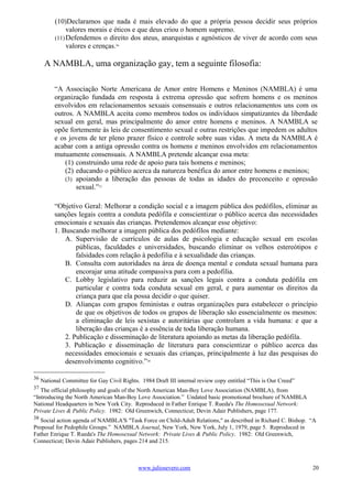 (10)Declaramos que nada é mais elevado do que a própria pessoa decidir seus próprios
               valores morais e éticos e que deus criou o homem supremo.
          (11) Defendemos o direito dos ateus, anarquistas e agnósticos de viver de acordo com seus
               valores e crenças.36

      A NAMBLA, uma organização gay, tem a seguinte filosofia:

          “A Associação Norte Americana de Amor entre Homens e Meninos (NAMBLA) é uma
          organização fundada em resposta à extrema opressão que sofrem homens e os meninos
          envolvidos em relacionamentos sexuais consensuais e outros relacionamentos uns com os
          outros. A NAMBLA aceita como membros todos os indivíduos simpatizantes da liberdade
          sexual em geral, mas principalmente do amor entre homens e meninos. A NAMBLA se
          opõe fortemente às leis de consentimento sexual e outras restrições que impedem os adultos
          e os jovens de ter pleno prazer físico e controle sobre suas vidas. A meta da NAMBLA é
          acabar com a antiga opressão contra os homens e meninos envolvidos em relacionamentos
          mutuamente consensuais. A NAMBLA pretende alcançar essa meta:
              (1) construindo uma rede de apoio para tais homens e meninos;
              (2) educando o público acerca da natureza benéfica do amor entre homens e meninos;
              (3) apoiando a liberação das pessoas de todas as idades do preconceito e opressão
                  sexual.”37

          “Objetivo Geral: Melhorar a condição social e a imagem pública dos pedófilos, eliminar as
          sanções legais contra a conduta pedófila e conscientizar o público acerca das necessidades
          emocionais e sexuais das crianças. Pretendemos alcançar esse objetivo:
          1. Buscando melhorar a imagem pública dos pedófilos mediante:
              A. Supervisão de currículos de aulas de psicologia e educação sexual em escolas
                  públicas, faculdades e universidades, buscando eliminar os velhos estereótipos e
                  falsidades com relação à pedofilia e à sexualidade das crianças.
              B. Consulta com autoridades na área de doença mental e conduta sexual humana para
                  encorajar uma atitude compassiva para com a pedofilia.
              C. Lobby legislativo para reduzir as sanções legais contra a conduta pedófila em
                  particular e contra toda conduta sexual em geral, e para aumentar os direitos da
                  criança para que ela possa decidir o que quiser.
              D. Alianças com grupos feministas e outras organizações para estabelecer o princípio
                  de que os objetivos de todos os grupos de liberação são essencialmente os mesmos:
                  a eliminação de leis sexistas e autoritárias que controlam a vida humana: e que a
                  liberação das crianças é a essência de toda liberação humana.
              2. Publicação e disseminação de literatura apoiando as metas da liberação pedófila.
              3. Publicação e disseminação de literatura para conscientizar o público acerca das
              necessidades emocionais e sexuais das crianças, principalmente à luz das pesquisas do
              desenvolvimento cognitivo.”38

36
     National Committee for Gay Civil Rights. 1984 Draft III internal review copy entitled “This is Our Creed”
37
   The official philosophy and goals of the North American Man-Boy Love Association (NAMBLA), from
“Introducing the North American Man-Boy Love Association.” Undated basic promotional brochure of NAMBLA
National Headquarters in New York City. Reproduced in Father Enrique T. Rueda's The Homosexual Network:
Private Lives & Public Policy. 1982: Old Greenwich, Connecticut; Devin Adair Publishers, page 177.
38
   Social action agenda of NAMBLA'S "Task Force on Child-Adult Relations," as described in Richard C. Bishop. “A
Proposal for Pedophile Groups.” NAMBLA Journal, New York, New York, July 1, 1979, page 5. Reproduced in
Father Enrique T. Rueda's The Homosexual Network: Private Lives & Public Policy. 1982: Old Greenwich,
Connecticut; Devin Adair Publishers, pages 214 and 215.



                                             www.juliosevero.com                                                 20
 
