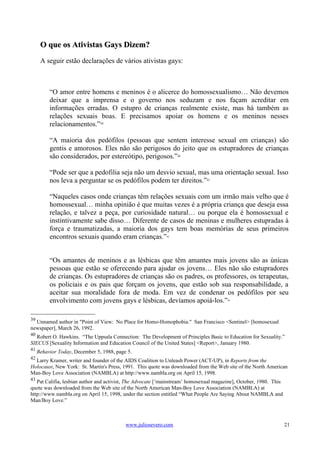 O que os Ativistas Gays Dizem?
      A seguir estão declarações de vários ativistas gays:



          “O amor entre homens e meninos é o alicerce do homossexualismo… Não devemos
          deixar que a imprensa e o governo nos seduzam e nos façam acreditar em
          informações erradas. O estupro de crianças realmente existe, mas há também as
          relações sexuais boas. E precisamos apoiar os homens e os meninos nesses
          relacionamentos.”39

          “A maioria dos pedófilos (pessoas que sentem interesse sexual em crianças) são
          gentis e amorosos. Eles não são perigosos do jeito que os estupradores de crianças
          são considerados, por estereótipo, perigosos.”         40




          “Pode ser que a pedofilia seja não um desvio sexual, mas uma orientação sexual. Isso
          nos leva a perguntar se os pedófilos podem ter direitos.”41

          “Naqueles casos onde crianças têm relações sexuais com um irmão mais velho que é
          homossexual… minha opinião é que muitas vezes é a própria criança que deseja essa
          relação, e talvez a peça, por curiosidade natural… ou porque ela é homossexual e
          instintivamente sabe disso… Diferente de casos de meninas e mulheres estupradas à
          força e traumatizadas, a maioria dos gays tem boas memórias de seus primeiros
          encontros sexuais quando eram crianças.”          42




          “Os amantes de meninos e as lésbicas que têm amantes mais jovens são as únicas
          pessoas que estão se oferecendo para ajudar os jovens… Eles não são estupradores
          de crianças. Os estupradores de crianças são os padres, os professores, os terapeutas,
          os policiais e os pais que forçam os jovens, que estão sob sua responsabilidade, a
          aceitar sua moralidade fora de moda. Em vez de condenar os pedófilos por seu
          envolvimento com jovens gays e lésbicas, devíamos apoiá-los.”                 43




39
  Unnamed author in "Point of View: No Place for Homo-Homophobia." San Francisco <Sentinel> [homosexual
newspaper], March 26, 1992.
40
   Robert O. Hawkins. “The Uppsala Connection: The Development of Principles Basic to Education for Sexuality.”
SIECUS [Sexuality Information and Education Council of the United States] <Report>, January 1980.
41
     Behavior Today, December 5, 1988, page 5.
42
  Larry Kramer, writer and founder of the AIDS Coalition to Unleash Power (ACT-UP), in Reports from the
Holocaust, New York: St. Martin's Press, 1991. This quote was downloaded from the Web site of the North American
Man-Boy Love Association (NAMBLA) at http://www.nambla.org on April 15, 1998.
43
   Pat Califia, lesbian author and activist, The Advocate [‘mainstream’ homosexual magazine], October, 1980. This
quote was downloaded from the Web site of the North American Man-Boy Love Association (NAMBLA) at
http://www.nambla.org on April 15, 1998, under the section entitled “What People Are Saying About NAMBLA and
Man/Boy Love.”



                                           www.juliosevero.com                                                      21
 
