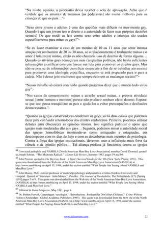 “Na minha opinião, a pederastia devia receber o selo de aprovação. Acho que é
          verdade que os amantes de meninos [os pederastas] são muito melhores para as
          crianças do que os pais…”        44




          “Sexo entre jovens e adultos é uma das questões mais difíceis no movimento gay.
          Quando é que um jovem tem o direito e a autoridade de fazer suas próprias decisões
          sexuais? De que modo as leis contra sexo entre adultos e crianças são usadas
          especificamente para mirar os gays?”         45




          “Se eu fosse examinar o caso de um menino de 10 ou 11 anos que sente intensa
          atração por um homem de 20 ou 30 anos, se o relacionamento é totalmente mútuo e o
          amor é totalmente mútuo, então eu não chamaria isso de doentio de forma alguma…
          Quando os ativistas gays começaram suas campanhas políticas, não havia suficientes
          informações científicas com que basear sua luta para promover os direitos gays. Mas
          não se precisa de informações cientificas essenciais a fim de se trabalhar ativamente
          para promover uma ideologia específica, enquanto se está preparado para ir para a
          cadeia. Não é desse jeito realmente que sempre ocorrem as mudanças sociais?”46

          “Nosso trabalho só estará concluído quando pudermos dizer que o mundo todo virou
          gay”.  47




          “Nos casos de consentimento mútuo e atração sexual mútua, a própria atividade
          sexual [entre homens e meninos] parece não produzir nenhum efeito danoso. Espera-
          se que isso possa tranqüilizar os pais e ajudá-los a evitar preocupações e desilusões
          desnecessárias.”    48




          “Quando as igrejas conservadoras condenam os gays, só há duas coisas que podemos
          fazer para confundir a homofobia dos crentes verdadeiros. Primeira, podemos utilizar
          debates para obscurecer as opiniões morais. Isso significa publicar o apoio que
          igrejas mais moderadas dão aos gays… Segunda, podemos minar a autoridade moral
          das igrejas homofóbicas mostrando-as como antiquadas e estagnadas, em
          descompasso com os dias de hoje e com as descobertas mais recentes da psicologia.
          Contra a força das igrejas institucionais, devemos usar a influência mais forte da
          ciência e da opinião pública… Tal aliança profana já funcionou contra as igrejas
44
   Convicted pedophile and NAMBLA [North American Man-Boy Love Association] member David Thorstad, quoted
in Joseph Sobran. “The Moderate Radical.” Human Life Review, Summer 1983, pages 59 and 60.
45
   John Preston, quoted in The Big Gay Book: A Man's Survival Guide for the '90s (New York: Plume, 1991). This
quote was downloaded from the Web site of the North American Man-Boy Love Association (NAMBLA) at
http://www.nambla.org on April 15, 1998, under the section entitled “What People Are Saying About NAMBLA and
Man/Boy Love.”
46
  John Money, Ph.D., retired professor of medical psychology and pediatrics at Johns Hopkins University and
Hospital. Quoted in “Interview: John Money.” Paidika: The Journal of Paedophilia, The Netherlands, 2(7), [Spring
1991] pages 5 to 9. This quote was downloaded from the Web site of the North American Man-Boy Love Association
(NAMBLA) at http://www.nambla.org on April 15, 1998, under the section entitled “What People Are Saying About
NAMBLA and Man/Boy Love.”
47
     Editorial in Guide Magazine, May 1991, page 6.
48
   Dr. Preben Hertoft, Copenhagen ‘sexologist.’ “Introduction: Paedophiles Don't Hurt Children.” Crime Without
Victims (Amsterdam: Global Academic Publishers, 1993). This quote was downloaded from the Web site of the North
American Man-Boy Love Association (NAMBLA) at http://www.nambla.org on April 15, 1998, under the section
entitled “What People Are Saying About NAMBLA and Man/Boy Love.”



                                            www.juliosevero.com                                                  22
 
