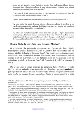 antes, em tais questões como divórcio e aborto. Com suficientes debates abertos
        mostrando que o homossexualismo é uma prática comum e aceita, essa aliança
        poderá novamente funcionar nessa questão.”                49




        “Tive mais de 1.000 parceiros sexuais. Já tive gonorréia provavelmente umas 40
        vezes e tive sífilis umas quatro ou cinco vezes.”              50




        “Nunca houve um só caso documentado de mudança de orientação sexual.”                                51




        “A base inteira das atuais leis que inibem o homossexualismo é moralista e em
        grande parte um conceito medieval do Cristianismo que, nós cremos, não tem lugar
        numa sociedade democrática e pluralística.”              52




        “Aí estava um cara [Jesus] que foi criado pela mãe, sem pai — típico da síndrome
        homossexual… Ele nunca casou e andava com doze caras o tempo todo. Não só isso,
        ele tinha contato físico com outro homem: João o discípulo amado deitou-se no peito
        de Jesus na última Ceia. Não só isso, mas um cara o traiu com um beijo.”                        53




     O que a Bíblia diz sobre Sexo entre Homens e Meninos?

   O tratamento da pederastia encontra-se na Palavra de Deus ligado
diretamente à questão homossexual, em 1 Coríntios 6:9: “Não sabeis que os
injustos não hão de herdar o Reino de Deus? Não erreis: nem os devassos, nem
os idólatras, nem os adúlteros, nem os efeminados, nem os sodomitas, nem os
ladrões, nem os avarentos, nem os bêbados, nem os maldizentes, nem os
roubadores herdarão o Reino de Deus”. (1 Coríntios 6:9-10 RC, o destaque é
meu.)

   De acordo com o léxico analítico do programa Bible Windows (versão
6.01), a palavra sodomita nesse versículo vem da palavra grega arsenokoites,
que significa um adulto do sexo masculino que pratica relações sexuais com
outro adulto ou menino do sexo masculino. Assim, o termo sodomita aí pode

49
  Marshall K. Kirk and Erastes Pill. “The Overhauling of Straight America.” Guide Magazine, October and
November 1987.
50
  Homosexual actor Douglas Lambert, who died of AIDS in December 1986, quoted in the Toronto Daily Sun of
March 1, 1987. Also quoted in a letter to Fidelity Magazine by James H. Cotter of Barrie, Ontario, April 1987, page 9.
51
  A. Damien Martin of the Institute for the Protection of Lesbian and Gay Youth, quoted in Warren Bird. “New York
Tax Dollars Fund a High School for Homosexuals.” Christianity Today, August 9, 1985, page 37.
52
   Submission to the British House of Commons by the homosexual group OutRage, led by Peter Tatchell, in support of
lowering the age of consent for sex. Cited in “Britain Panders to Homosexual Pedophiles.” LifeSite Daily News at
http://www.lifesite.net, February 11, 2000; and Philip Johnston, Home Affairs Editor. “Gay Groups Seek to Legalise
Sex in Public Lavatories.” Daily Telegraph, February 11, 2000.
53
  Troy Perry, fundador da Igreja da Sodomia (posteriormente a Igreja da Comunidade Metropolitana), em seu livro
The Lord Is My Shepherd and He Knows I'm Gay. Citado in David A. Noebel. The Homosexual Revolution. Tulsa:
American Christian College Press. 1977, págs 126, 129, e 130.



                                           www.juliosevero.com                                                      23
 