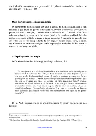 ser traduzido homossexual e pederasta. A palavra arsenokoites também se
encontra em 1 Timóteo 1:10.




     Qual é a Causa do Homossexualismo?

   O movimento homossexual diz que a causa da homossexualidade é um
mistério e que todos os povos a praticam.54 Devemos acrescentar que todos os
povos praticam o estupro, o assassinato, o adultério, etc. O mundo sem Deus
acha um mistério a causa de todos esses desvios da conduta saudável. Mas há
milhares de anos a Bíblia oferece a única resposta: A semente do pecado está
em todas as pessoas, independente de cor, raça, condição social, sexo, religião,
etc. Contudo, as respostas a seguir darão explicações mais detalhadas sobre as
causas da homossexualidade.



     A Explicação da Psicologia

     O Dr. Gerard van den Aardweg, psicólogo holandês, diz:



            Se uma pessoa sem nenhum preconceito e sem nenhuma idéia das origens da
        homossexualidade tivesse de decidir, na base dos melhores fatos disponíveis, onde
        procurar a solução da questão da causa, ela acabaria tendo de se apoiar em fatores
        psicológicos na infância… Quem acreditaria que um menino criado pela mãe e pela
        tia, sem a presença do pai… se tornaria um tipo masculino firme? Quando
        analisamos os relacionamentos de infância, fica claro que muitos homossexuais
        efeminados tinham uma vida muito dependente da mãe na ausência física ou
        psicológica do pai. Essa ausência psicológica é o caso, por exemplo, do homem
        fraco dominado pela esposa ou que não consegue ser uma boa figura de pai para o
        menino”.55



   O Dr. Paul Cameron indica as seguintes causas do desejo homossexual nas
pessoas:


54
  Dez Verdades sobre a Homossexualidade, folheto sem data publicado pelo Grupo Gay da Bahia e guardado no
arquivo do autor.
55
  Dr. Gerard van den Aardweg, The Battle for Normality (Ignatius Press: San Francisco-EUA, 1997), pp. 33,34.



                                          www.juliosevero.com                                                  24
 