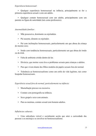 Experiência homossexual:

   • Qualquer experiência homossexual na infância, principalmente se for a
primeira experiência sexual e com um adulto.

   • Qualquer contato homossexual com um adulto, principalmente com um
parente ou figura de autoridade (tais como professores).



Anormalidade familiar:

   • Mãe possessiva, dominante ou rejeitadora.

   • Pai ausente, distante ou rejeitador.

   • Pai com inclinações homossexuais, particularmente um que abusa da criança
do mesmo sexo.

   • Irmão com tendências homossexuais, particularmente um que abusa do irmão
ou da irmã.

   • Falta de ambiente cristão dentro do lar.

   • Divórcio, que muitas vezes leva a problemas sexuais para crianças e adultos.

   • Pais que vivem diante dos filhos modelos de papéis sexuais fora do normal.

   • Tolerância ao homossexualismo como um estilo de vida legítimo, tais como
hospedar homossexuais.



Experiência sexual fora do normal, particularmente na infância:

   • Masturbação precoce ou excessiva.

   • Contato com pornografia na infância.

   • Sexo grupal e sexo com animais.

   • Para as meninas, contato sexual com homens adultos.



Influências culturais:

   • Uma subcultura visível e socialmente aceita que atrai a curiosidade das
pessoas e as encoraja a se envolver no homossexualismo.



                           www.juliosevero.com                                      25
 
