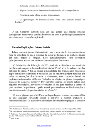 • Educação sexual a favor do homossexualismo.

               • Figuras de autoridade abertamente homossexuais, tais como professores.

               • Tolerância social e legal aos atos homossexuais.

             • A apresentação do homossexualismo como uma conduta normal ou
          desejável.56



   O Dr. Cameron também nota em seu estudo que muitas pessoas
conseguiram abandonar a conduta homossexual com a ajuda da psicoterapia ou
através de uma conversão espiritual.57



      Uma das Explicações: Fatores Sociais

   Talvez nada esteja contribuindo tanto para o aumento do homossexualismo
hoje na sociedade do que a tentativa de tornar os homens e as mulheres iguais
em seus papéis e funções. Esse condicionamento vem ocorrendo
principalmente através dos meios de comunicação e das escolas.

     O Ministério da Educação (MEC) produziu e distribuiu um currículo
escolar moderno para o Ensino Fundamental de 1ª a 4ª série de todas as escolas
públicas do Brasil. A fim de mudar a mentalidade das crianças com relação ao
papel masculino e feminino e ensiná-las que as mulheres podem trabalhar em
todas as ocupações dos homens e vice-versa, esse currículo instrui os
professores das escolas públicas a “trabalhar as relações de gênero em qualquer
situação do convívio escolar”.58 Por exemplo, quando os alunos acham que
algumas brincadeiras, atividades e condutas só são para meninos e outras só
para meninas, “o professor… pode intervir para combater as discriminações e
questionar os estereótipos associados ao gênero”.59

   O termo gênero, que o MEC usa no lugar da palavra sexo, expressa a idéia
de que qualquer variedade sexual é aceitável e normal, inclusive a
homossexualidade. Os educadores que crêem nessa teoria empregam o conceito


56
  Dr. Paul Cameron, What Causes Homosexual Desire (Family Research Institute, Inc.: Washington, D.C., 1992).
57
  Dr. Paul Cameron, What Causes Homosexual Desire (Family Research Institute, Inc.: Washington, D.C., 1992).
58
   Parâmetros Curriculares Nacionais (Pluralidade Cultural e Orientação Sexual), Vol. 10, Ministério da Educação,
Brasília, 1997. Atenção: Ensino Fundamental de 1ª a 4ª série, p. 145.
59
     Idem, p. 145.



                                         www.juliosevero.com                                                   26
 