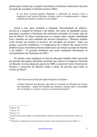gênero para ensinar que os papéis masculinos e femininos tradicionais são pura
invenção da sociedade. Conforme mostra o MEC:
             O uso desse conceito permite abandonar a explicação da natureza como a
             responsável pela grande diferença existente entre os comportamentos e lugares
             ocupados por homens e mulheres na sociedade.60



     Assim é que, para combater a chamada “discriminação de gênero”,
inverte-se a imagem do homem e da mulher. Em nome da igualdade sexual,
princípios socialistas e feministas são sutilmente ensinados em muitas salas de
aula do Brasil. As lições mostram para as crianças mães casadas trabalhando
fora e maridos em casa cuidando dos deveres domésticos.61 Mostram também
como normal um menino se envolver em atividades de menina.62 Tudo isso
porque o governo estabeleceu “o compromisso de o Brasil não aceitar livros
[didáticos] que contenham posturas tradicionais em relação ao papel do homem
e da mulher”.63 O governo brasileiro está assim atendendo diretamente as
recomendações das feministas na ONU.64

    No entanto, essas mudanças na área da educação também estão ocorrendo
por pressão dos grupos feministas nacionais que atuam no Congresso Nacional
em Brasília. Em sua edição de janeiro de 2000, o jornal do Centro Feminista de
Estudos e Assessoria de Brasília elogia o plano do governo para todas as
escolas do Brasil:



              Plano Nacional de Educação Ganha Perspectiva de Gênero

              O Plano Nacional de Educação, aprovado na Comissão de Educação da Câmara
              dos Deputados… ganha três emendas que chamam a atenção para a necessidade
              de se trabalhar as relações de gênero na educação brasileira.65




60
     Idem, p. 144
61
     Idem, p. 152
62
     Idem, p. 126
63
     Relatório Geral sobre a Mulher na Sociedade Brasileira, República Federativa do Brasil, Brasília, 1994, p. 50.
64
     Idem.
65
     Jornal Fêmea, publicado pelo Centro Feminista de Estudos e Assessoria de Brasília, janeiro de 2000, p. 5.



                                              www.juliosevero.com                                                     27
 