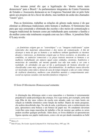 Esse mesmo jornal diz que a legalização do “aborto traria mais
democracia” para o Brasil.66 As parlamentares integrantes do Centro Feminista
de Estudos e Assessoria destacam-se no Congresso Nacional não só pelo forte
apoio aos projetos de lei a favor do aborto, mas também da união dos chamados
“casais” gays.

     Para as feministas, trabalhar as relações de gênero nada menos é do que
eliminar as diferenças tradicionais entre homens e mulheres. O feminismo luta
para que seja censurada e eliminada das escolas e dos meios de comunicação a
imagem tradicional do homem como pai trabalhando para sustentar a família e
da mulher como mãe totalmente ocupada com seu lar e filhos. A jornalista Dale
O’Leary revela:



           …as feministas exigem que os “estereótipos” e as “imagens tradicionais” sejam
           removidos dos materiais educacionais e dos meios de comunicação. A fim de
           alcançar a meta de que os homens e as mulheres tenham igualmente os mesmos
           desejos e interesses, as feministas exigem que os livros escolares, os desenhos, as
           comédias, os anúncios comerciais e as peças teatrais mostrem os homens e as
           mulheres trabalhando em número igual como soldados, cientistas, bombeiros e
           motoristas de caminhão, até mesmo quando isso não tem nada a ver com a
           realidade. As atividades em que só há a participação de homens deverão ser
           classificadas como más, opressivas e discriminatórias. As mulheres nunca deverão
           ser mostradas como mães e donas de casa de tempo integral, a não ser como vitimas
           de violência doméstica, mulheres com distúrbios mentais e comportamento anti-
           social ou esposas casadas com maridos fanáticos religiosos. 67



         O livro O Movimento Homossexual comenta:



           A eliminação das diferenças entre o sexo masculino e o feminino é extremamente
           prejudicial à saúde psicológica das crianças. Foi o que notou, por exemplo, certa mãe
           cuja filha de dez anos voltava da escola com atitudes cada vez mais hostis em
           relação ao trabalho doméstico como função da mulher. Depois de muito pesquisar,
           ela acabou descobrindo algo. Na sala de aula, a professora, sem o conhecimento dos
           pais, apresentava uma boneca e um boneco de papel nus. Os estudantes deveriam
           vestir-lhes uma roupa masculina de trabalho a fim de mostrar que ambos os sexos
           podem escolher qualquer profissão. Além disso, os livros didáticos só apresentavam
           figuras opostas aos papéis tradicionais, como a de um pai dando mamadeira ao bebê

66
     Idem, p. 8.
67
     Dale O’Leary, The Gender Agenda (Lafayette-EUA: Vital Issues Press, 1997), pp. 130.



                                            www.juliosevero.com                               28
 
