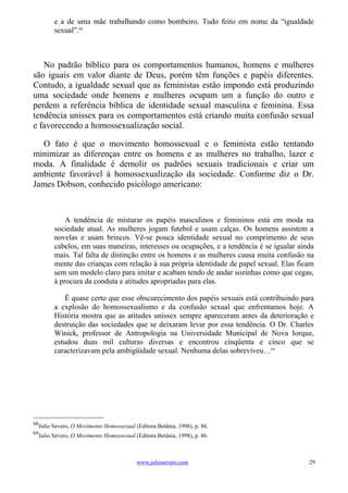 e a de uma mãe trabalhando como bombeiro. Tudo feito em nome da “igualdade
        sexual”.68



   No padrão bíblico para os comportamentos humanos, homens e mulheres
são iguais em valor diante de Deus, porém têm funções e papéis diferentes.
Contudo, a igualdade sexual que as feministas estão impondo está produzindo
uma sociedade onde homens e mulheres ocupam um a função do outro e
perdem a referência bíblica de identidade sexual masculina e feminina. Essa
tendência unissex para os comportamentos está criando muita confusão sexual
e favorecendo a homossexualização social.

  O fato é que o movimento homossexual e o feminista estão tentando
minimizar as diferenças entre os homens e as mulheres no trabalho, lazer e
moda. A finalidade é demolir os padrões sexuais tradicionais e criar um
ambiente favorável à homossexualização da sociedade. Conforme diz o Dr.
James Dobson, conhecido psicólogo americano:



            A tendência de misturar os papéis masculinos e femininos está em moda na
        sociedade atual. As mulheres jogam futebol e usam calças. Os homens assistem a
        novelas e usam brincos. Vê-se pouca identidade sexual no comprimento de seus
        cabelos, em suas maneiras, interesses ou ocupações, e a tendência é se igualar ainda
        mais. Tal falta de distinção entre os homens e as mulheres causa muita confusão na
        mente das crianças com relação à sua própria identidade de papel sexual. Elas ficam
        sem um modelo claro para imitar e acabam tendo de andar sozinhas como que cegas,
        à procura da conduta e atitudes apropriadas para elas.

            É quase certo que esse obscurecimento dos papéis sexuais está contribuindo para
        a explosão do homossexualismo e da confusão sexual que enfrentamos hoje. A
        História mostra que as atitudes unissex sempre apareceram antes da deterioração e
        destruição das sociedades que se deixaram levar por essa tendência. O Dr. Charles
        Winick, professor de Antropologia na Universidade Municipal de Nova Iorque,
        estudou duas mil culturas diversas e encontrou cinqüenta e cinco que se
        caracterizavam pela ambigüidade sexual. Nenhuma delas sobreviveu…69




68
  Julio Severo, O Movimento Homossexual (Editora Betânia, 1998), p. 86.
69
  Julio Severo, O Movimento Homossexual (Editora Betânia, 1998), p. 86.



                                         www.juliosevero.com                              29
 
