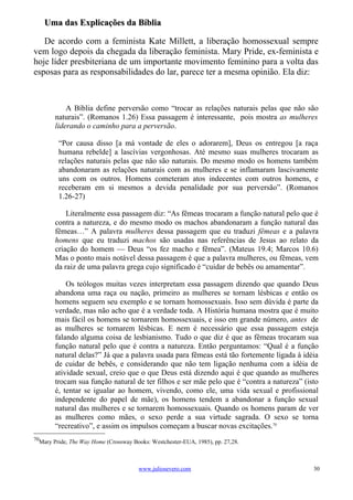 Uma das Explicações da Bíblia

   De acordo com a feminista Kate Millett, a liberação homossexual sempre
vem logo depois da chegada da liberação feminista. Mary Pride, ex-feminista e
hoje líder presbiteriana de um importante movimento feminino para a volta das
esposas para as responsabilidades do lar, parece ter a mesma opinião. Ela diz:



            A Bíblia define perversão como “trocar as relações naturais pelas que não são
        naturais”. (Romanos 1.26) Essa passagem é interessante, pois mostra as mulheres
        liderando o caminho para a perversão.

         “Por causa disso [a má vontade de eles o adorarem], Deus os entregou [a raça
         humana rebelde] a lascívias vergonhosas. Até mesmo suas mulheres trocaram as
         relações naturais pelas que não são naturais. Do mesmo modo os homens também
         abandonaram as relações naturais com as mulheres e se inflamaram lascivamente
         uns com os outros. Homens cometeram atos indecentes com outros homens, e
         receberam em si mesmos a devida penalidade por sua perversão”. (Romanos
         1.26-27)

            Literalmente essa passagem diz: “As fêmeas trocaram a função natural pelo que é
        contra a natureza, e do mesmo modo os machos abandonaram a função natural das
        fêmeas…” A palavra mulheres dessa passagem que eu traduzi fêmeas e a palavra
        homens que eu traduzi machos são usadas nas referências de Jesus ao relato da
        criação do homem — Deus “os fez macho e fêmea”. (Mateus 19.4; Marcos 10.6)
        Mas o ponto mais notável dessa passagem é que a palavra mulheres, ou fêmeas, vem
        da raiz de uma palavra grega cujo significado é “cuidar de bebês ou amamentar”.

            Os teólogos muitas vezes interpretam essa passagem dizendo que quando Deus
        abandona uma raça ou nação, primeiro as mulheres se tornam lésbicas e então os
        homens seguem seu exemplo e se tornam homossexuais. Isso sem dúvida é parte da
        verdade, mas não acho que é a verdade toda. A História humana mostra que é muito
        mais fácil os homens se tornarem homossexuais, e isso em grande número, antes de
        as mulheres se tornarem lésbicas. E nem é necessário que essa passagem esteja
        falando alguma coisa de lesbianismo. Tudo o que diz é que as fêmeas trocaram sua
        função natural pelo que é contra a natureza. Então perguntamos: “Qual é a função
        natural delas?” Já que a palavra usada para fêmeas está tão fortemente ligada à idéia
        de cuidar de bebês, e considerando que não tem ligação nenhuma com a idéia de
        atividade sexual, creio que o que Deus está dizendo aqui é que quando as mulheres
        trocam sua função natural de ter filhos e ser mãe pelo que é “contra a natureza” (isto
        é, tentar se igualar ao homem, vivendo, como ele, uma vida sexual e profissional
        independente do papel de mãe), os homens tendem a abandonar a função sexual
        natural das mulheres e se tornarem homossexuais. Quando os homens param de ver
        as mulheres como mães, o sexo perde a sua virtude sagrada. O sexo se torna
        “recreativo”, e assim os impulsos começam a buscar novas excitações.70
70
  Mary Pride, The Way Home (Crossway Books: Westchester-EUA, 1985), pp. 27,28.



                                       www.juliosevero.com                                  30
 