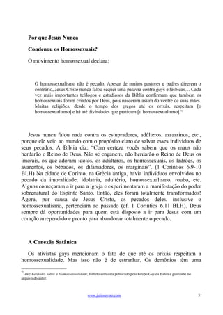 Por que Jesus Nunca

     Condenou os Homossexuais?

     O movimento homossexual declara:



        O homossexualismo não é pecado. Apesar de muitos pastores e padres dizerem o
        contrário, Jesus Cristo nunca falou sequer uma palavra contra gays e lésbicas… Cada
        vez mais importantes teólogos e estudiosos da Bíblia confirmam que também os
        homossexuais foram criados por Deus, pois nasceram assim do ventre de suas mães.
        Muitas religiões, desde o tempo dos gregos até os orixás, respeitam [o
        homossexualismo] e há até divindades que praticam [o homossexualismo].71



   Jesus nunca falou nada contra os estupradores, adúlteros, assassinos, etc.,
porque ele veio ao mundo com o propósito claro de salvar esses indivíduos de
seus pecados. A Bíblia diz: “Com certeza vocês sabem que os maus não
herdarão o Reino de Deus. Não se enganem, não herdarão o Reino de Deus os
imorais, os que adoram ídolos, os adúlteros, os homossexuais, os ladrões, os
avarentos, os bêbados, os difamadores, os marginais”. (1 Coríntios 6.9-10
BLH) Na cidade de Corinto, na Grécia antiga, havia indivíduos envolvidos no
pecado da imoralidade, idolatria, adultério, homossexualismo, roubo, etc.
Alguns começaram a ir para a igreja e experimentaram a manifestação do poder
sobrenatural do Espírito Santo. Então, eles foram totalmente transformados!
Agora, por causa de Jesus Cristo, os pecados deles, inclusive o
homossexualismo, pertenciam ao passado (cf. 1 Coríntios 6.11 BLH). Deus
sempre dá oportunidades para quem está disposto a ir para Jesus com um
coração arrependido e pronto para abandonar totalmente o pecado.



     A Conexão Satânica

  Os ativistas gays mencionam o fato de que até os orixás respeitam a
homossexualidade. Mas isso não é de estranhar. Os demônios têm uma

71
  Dez Verdades sobre a Homossexualidade, folheto sem data publicado pelo Grupo Gay da Bahia e guardado no
arquivo do autor.



                                         www.juliosevero.com                                                31
 