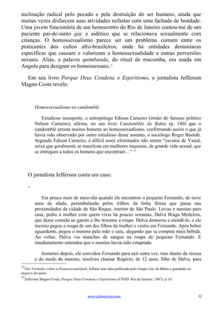 inclinação radical pelo pecado e pela destruição do ser humano, ainda que
muitas vezes disfarcem suas atividades nefastas com uma fachada de bondade.
Uma jovem funcionária de um hemocentro do Rio de Janeiro contou-me de um
paciente pai-de-santo gay e aidético que se relacionava sexualmente com
crianças. O homossexualismo parece ser um problema comum entre os
praticantes dos cultos afro-brasileiros, onde há entidades demoníacas
específicas que causam e valorizam a homossexualidade e outras perversões
sexuais. Aliás, a palavra quimbanda, do ritual de macumba, era usada em
Angola para designar os homossexuais.72

  Em seu livro Porque Deus Condena o Espiritismo, o jornalista Jefferson
Magno Costa revela:



         Homossexualismo no candomblé

             Estudioso insuspeito, o antropólogo Edison Carneiro (irmão do famoso político
         Nelson Carneiro), afirma, no seu livro Candomblés da Bahia (p. 140) que o
         candomblé arrasta muitos homens ao homossexualismo, confirmando assim o que já
         havia sido observado por outro estudioso desse assunto, o sociólogo Roger Bastide.
         Segundo Edison Carneiro, é difícil esses efeminados não serem “cavalos de Yansã,
         orixá que geralmente se manifesta em mulheres inquietas, de grande vida sexual, que
         se entregam a todos os homens que encontram…” 73



     O jornalista Jefferson conta um caso:

     -
            Era pouco mais de meio-dia quando ele encontrou o pequeno Fernando, de nove
         anos de idade, perambulando pelos trilhos da linha férrea que passa nas
         proximidades da cidade de São Roque, interior de São Paulo. Levou o menino para
         casa, pediu à mulher com quem vivia há poucas semanas, Dalva Braga Medeiros,
         que desse comida ao garoto e lhe trocasse a roupa. Dalva demorou a atendê-lo, e ele
         mesmo pegou a roupa de um dos filhos da mulher e vestiu em Fernando. Após beber
         aguardente, pegou o menino pela mão e saiu, alegando que ia comprar mais bebida.
         Ao voltar, Dalva viu manchas de sangue na roupa do pequeno Fernando. E
         imediatamente entendeu que o menino havia sido estuprado.

            Instantes depois, ele convidou Fernando para sair outra vez, mas diante da recusa
         e do medo do menino, resolveu chamar Rogério, de 12 anos, filho de Dalva, para
72
  Dez Verdades sobre a Homossexualidade, folheto sem data publicado pelo Grupo Gay da Bahia e guardado no
arquivo do autor.
73
  Jefferson Magno Costa, Porque Deus Condena o Espiritismo (CPAD: Rio de Janeiro, 1987), p. 81.



                                         www.juliosevero.com                                                32
 
