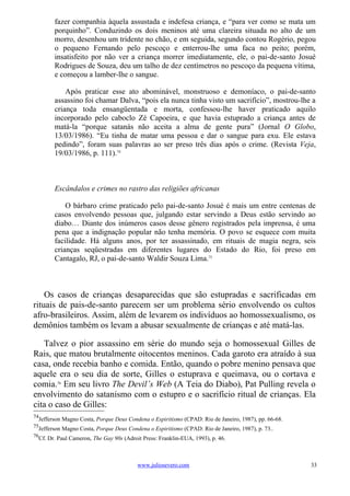 fazer companhia àquela assustada e indefesa criança, e “para ver como se mata um
        porquinho”. Conduzindo os dois meninos até uma clareira situada no alto de um
        morro, desenhou um tridente no chão, e em seguida, segundo contou Rogério, pegou
        o pequeno Fernando pelo pescoço e enterrou-lhe uma faca no peito; porém,
        insatisfeito por não ver a criança morrer imediatamente, ele, o pai-de-santo Josué
        Rodrigues de Souza, deu um talho de dez centímetros no pescoço da pequena vítima,
        e começou a lamber-lhe o sangue.

            Após praticar esse ato abominável, monstruoso e demoníaco, o pai-de-santo
        assassino foi chamar Dalva, “pois ela nunca tinha visto um sacrifício”, mostrou-lhe a
        criança toda ensangüentada e morta, confessou-lhe haver praticado aquilo
        incorporado pelo caboclo Zé Capoeira, e que havia estuprado a criança antes de
        matá-la “porque satanás não aceita a alma de gente pura” (Jornal O Globo,
        13/03/1986). “Eu tinha de matar uma pessoa e dar o sangue para exu. Ele estava
        pedindo”, foram suas palavras ao ser preso três dias após o crime. (Revista Veja,
        19/03/1986, p. 111).74



        Escândalos e crimes no rastro das religiões africanas

            O bárbaro crime praticado pelo pai-de-santo Josué é mais um entre centenas de
        casos envolvendo pessoas que, julgando estar servindo a Deus estão servindo ao
        diabo… Diante dos inúmeros casos desse gênero registrados pela imprensa, é uma
        pena que a indignação popular não tenha memória. O povo se esquece com muita
        facilidade. Há alguns anos, por ter assassinado, em rituais de magia negra, seis
        crianças seqüestradas em diferentes lugares do Estado do Rio, foi preso em
        Cantagalo, RJ, o pai-de-santo Waldir Souza Lima.75



    Os casos de crianças desaparecidas que são estupradas e sacrificadas em
rituais de pais-de-santo parecem ser um problema sério envolvendo os cultos
afro-brasileiros. Assim, além de levarem os indivíduos ao homossexualismo, os
demônios também os levam a abusar sexualmente de crianças e até matá-las.

   Talvez o pior assassino em série do mundo seja o homossexual Gilles de
Rais, que matou brutalmente oitocentos meninos. Cada garoto era atraído à sua
casa, onde recebia banho e comida. Então, quando o pobre menino pensava que
aquele era o seu dia de sorte, Gilles o estuprava e queimava, ou o cortava e
comia.76 Em seu livro The Devil’s Web (A Teia do Diabo), Pat Pulling revela o
envolvimento do satanismo com o estupro e o sacrifício ritual de crianças. Ela
cita o caso de Gilles:
74
  Jefferson Magno Costa, Porque Deus Condena o Espiritismo (CPAD: Rio de Janeiro, 1987), pp. 66-68.
75
  Jefferson Magno Costa, Porque Deus Condena o Espiritismo (CPAD: Rio de Janeiro, 1987), p. 73..
76
  Cf. Dr. Paul Cameron, The Gay 90s (Adroit Press: Franklin-EUA, 1993), p. 46.



                                          www.juliosevero.com                                         33
 