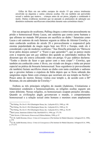 Gilles de Rais era um nobre europeu do século 15 que estava totalmente
        envolvido na alquimia e outras ciências ocultas. Ele era também um pervertido
        sexual e sadista que matava… crianças antes de ser preso, julgado e condenado à
        morte. Outras evidências mostram que no passado os praticantes de adoração aos
        demônios realmente sacrificavam criancinhas durante suas cerimônias rituais.77



   Em sua pesquisa do ocultismo, Pulling chegou a entrevistar pessoalmente na
prisão o homossexual Henry Lucas, um satanista que comia carne humana e
que afirmou ter matado 360 pessoas em sacrifício ao diabo.78 Satanistas como
Lucas e até cantores de rock famosos seguem as idéias de Aleister Crowley, o
mais conhecido ocultista do século 20 e provavelmente o responsável pela
enorme popularidade da magia negra hoje nos EUA e Europa, onde ele é
considerado o pai do moderno ocultismo.79 Sua filosofia principal era “Deixa-te
levar pelos desejos carnais!” e “Fazei o que quiserdes”80, que se parece muito
com a resposta que um gay aidético deu quando as autoridades médicas lhe
disseram que ele estava colocando vidas em perigo. O gay aidético declarou:
“Tenho o direito de fazer o que quiser com o meu corpo”.81 Crowley, que
também era conhecido como A Besta, era viciado em drogas e tinha um prazer
especial na prática da bruxaria homossexual. Seus seguidores (e provavelmente
ele também) faziam sacrifícios rituais ao diabo com tanta crueldade e sadismo
que o governo italiano o expulsou da Itália depois que se ficou sabendo das
sangrentas orgias fatais com crianças que ocorriam em seu templo na Sicília.82
Pouco antes de morrer, Kinsey visitou esse templo e, de acordo com a Drª
Reisman, ele era admirador de Crowley.83

   Embora as três principais religiões do mundo (Judaísmo, Cristianismo e
Islamismo) condenem o homossexualismo, as religiões ocultas seguem um
rumo diferente. Nessas religiões, os homossexuais ocupam posições elevadas.
Quando as civilizações pagãs governavam o mundo, o comportamento
homossexual e a relação sexual entre homens e meninos eram amplamente

77
  Pat Pulling, The Devil’s Web (Huntington House, Inc.: Lafayette-EUA, 1989), p. 148.
78
  Pat Pulling, The Devil’s Web (Huntington House, Inc.: Lafayette-EUA, 1989), p. 54.
79
  Pat Pulling, The Devil’s Web (Huntington House, Inc.: Lafayette-EUA, 1989), p. 30,149.
80
  Bob Larson, Satanismo (Editora Vida: Deerfield-EUA, 1994), pp. 177,178.
81
  Julio Severo, O Movimento Homossexual (Editora Betânia, 1998), p. 67.
82
   Cf. Dr. Judith Reisman, Kinsey: Crimes & Consequences (The Institute for Media Education: Arlington-EUA, 1998),
p. 270.
83
   Cf. Dr. Judith Reisman, Kinsey: Crimes & Consequences (The Institute for Media Education: Arlington-EUA, 1998),
p. 271,272.



                                          www.juliosevero.com                                                   34
 