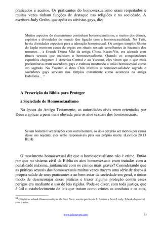 praticados e aceitos, Os praticantes do homossexualismo eram respeitados e
muitas vezes tinham funções de destaque nas religiões e na sociedade. A
escritora Judy Grahn, que apóia os ativistas gays, diz:


        Muitos aspectos do shamanismo continham homossexualismo, e muitos dos deuses,
        espíritos e divindades do mundo têm ligação com a homossexualidade. No Taiti,
        havia divindades especiais para a adoração homossexual. Os antigos templos Shinto
        do Japão mostram cenas de orgias em rituais sexuais semelhantes às bacanais dos
        romanos… a Grande Deusa Mãe da antiga China, Kwan-Yin, era adorada com
        rituais sexuais que incluíam o homossexualismo. Quando os conquistadores
        espanhóis chegaram à América Central e ao Yucatan, eles viram que o que mais
        predominava eram sacerdotes gays e estátuas mostrando a união homossexual como
        ato sagrado. No Yucatan o deus Chin instituiu a homossexualidade sagrada e
        sacerdotes gays serviam nos templos exatamente como acontecia na antiga
        Babilônia… 84



     A Prescrição da Bíblia para Proteger

     a Sociedade do Homossexualismo

  Na época do Antigo Testamento, as autoridades civis eram orientadas por
Deus a aplicar a pena mais elevada para os atos sexuais dos homossexuais:



        Se um homem tiver relações com outro homem, os dois deverão ser mortos por causa
        desse ato nojento; eles serão responsáveis pela sua própria morte. (Levítico 20.13
        BLH)



   O movimento homossexual diz que o homossexualismo não é crime. Então
por que no sistema civil da Bíblia os atos homossexuais eram tratados com a
penalidade máxima, juntamente com os crimes mais graves? Considerando que
as práticas sexuais dos homossexuais muitas vezes trazem uma série de riscos à
própria saúde de seus praticantes e ao bem-estar da sociedade em geral, o único
modo de desencorajar essas práticas e trazer alguma proteção contra esses
perigos era mediante o uso de leis rígidas. Pode-se dizer, com toda justiça, que
é útil o estabelecimento de leis que tratam como crimes as condutas e os atos,

84
  Citação no e-book Homosexuality in the Nazi Party, escrito por Kevin E. Abrams e Scott Lively. E-book disponível
com o autor.



                                          www.juliosevero.com                                                    35
 