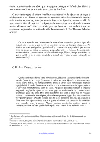 sejam homossexuais ou não, que propagam doenças e influências fisica e
moralmente nocivas para as crianças e para as famílias.

   O movimento gay vê como crueldade toda tentativa de ajudar as crianças e
adolescentes a se libertar de tendências homossexuais.85 Mas crueldade mesmo
seria manter as pessoas, principalmente crianças, na ignorância e escravidão de
atos sexuais fora do normal. A ignorância nessa área tem ajudado a trazer
muitas doenças, sofrimento e morte para os homens e as mulheres que se
encontram enjaulados no estilo de vida homossexual. O Dr. Thomas Schmidt
afirma:



            Os atos sexuais dos homossexuais masculinos envolvem práticas que são
        prejudiciais ao corpo e que envolvem um risco elevado de doenças infecciosas. As
        práticas de sexo oral-genital, genital-anal e oral-anal são responsáveis por muitos
        tipos de crises de saúde de grandes proporções entre os homens homossexuais.
        Muitas doenças comuns, e uma variedade de outros problemas, comprovam o fato de
        que a AIDS é só a mais noticiada e mortal das várias pragas [atingindo os
        homossexuais].86



     O Dr. Paul Cameron comenta:



            Quando um indivíduo se torna homossexual, ele passa a desenvolver hábitos anti-
        sociais. Quase toda criança é ensinada a evitar as fezes. Quando a mãe educa seu
        filho a usar o pinico, ela explicitamente o ensina a ver as fezes como sujas, nojentas
        e prejudiciais à saúde. No entanto, a maioria dos homossexuais acaba aprendendo a
        se envolver completamente com as fezes. Pesquisas passadas sugerem a seguinte
        progressão seqüencial típica da atividade gay. A idade média de contato sexual
        genital dos gays é 13 anos. Dois anos mais tarde, eles usam o ânus para ter relações
        sexuais… um ou dois anos depois, eles deixam que outros gays lhe lambam o ânus
        por “prazer sexual”. Quando chegam aos 21 anos, a maioria dos gays já aprendeu a
        fazer tudo. Eles aprenderam a buscar e gozar atividades que os teriam deixado com
        nojo quando eram crianças. Alguns buscam excitações maiores como o
        sadomasoquismo, enfiar o punho inteiro pelo ânus, comer fezes ou beber urina.87



85
  Dez Verdades sobre a Homossexualidade, folheto sem data publicado pelo Grupo Gay da Bahia e guardado no
arquivo do autor.
86
  Thomas E. Schmidt, Straight & Narrow? (InterVarsity Press: Downers Grove-EUA, 1995), p. 163.
87
  Adaptado de: Dr. Paul Cameron, The Psychology of Homosexuality (folheto publicado pelo Family Research Institute
de Washington, DC, 1993).



                                         www.juliosevero.com                                                    36
 