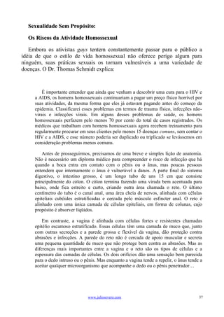 Sexualidade Sem Propósito:

  Os Riscos da Atividade Homossexual

   Embora os ativistas gays tentem constantemente passar para o público a
idéia de que o estilo de vida homossexual não oferece perigo algum para
ninguém, suas práticas sexuais os tornam vulneráveis a uma variedade de
doenças. O Dr. Thomas Schmidt explica:



         É importante entender que ainda que venham a descobrir uma cura para o HIV e
     a AIDS, os homens homossexuais continuariam a pagar um preço físico horrível por
     suas atividades, da mesma forma que eles já estavam pagando antes do começo da
     epidemia. Classificarei esses problemas em termos de trauma físico, infecções não-
     virais e infecções virais. Em alguns desses problemas de saúde, os homens
     homossexuais perfazem pelo menos 70 por cento do total de casos registrados. Os
     médicos que trabalham com homens homossexuais agora recebem treinamento para
     regularmente procurar em seus clientes pelo menos 15 doenças comuns, sem contar o
     HIV e a AIDS, e esse número poderia ser duplicado ou triplicado se levássemos em
     consideração problemas menos comuns.

         Antes de prosseguirmos, precisamos de uma breve e simples lição de anatomia.
     Não é necessário um diploma médico para compreender o risco de infecção que há
     quando a boca entra em contato com o pênis ou o ânus, mas poucas pessoas
     entendem que internamente o ânus é vulnerável a danos. A parte final do sistema
     digestivo, o intestino grosso, é um longo tubo de uns 15 cm que consiste
     principalmente do cólon. O cólon termina fazendo uma virada bem acentuada para
     baixo, onde fica estreito e curto, criando outra área chamada o reto. O último
     centímetro do tubo é o canal anal, uma área cheia de nervos, alinhada com células
     epiteliais cubóides estratificadas e cercada pelo músculo esfíncter anal. O reto é
     alinhado com uma única camada de células epiteliais, em forma de colunas, cujo
     propósito é absorver líqüidos.

         Em contraste, a vagina é alinhada com células fortes e resistentes chamadas
     epitélio escamoso estratificado. Essas células têm uma camada de muco que, junto
     com outras secreções e a parede grossa e flexível da vagina, dão proteção contra
     abrasões e infecções. A parede do reto não é cercada de apoio muscular e secreta
     uma pequena quantidade de muco que não protege bem contra as abrasões. Mas as
     diferenças mais importantes entre a vagina e o reto são os tipos de células e a
     espessura das camadas de células. Os dois orifícios dão uma sensação bem parecida
     para o dedo intruso ou o pênis. Mas enquanto a vagina tende a repelir, o ânus tende a
     aceitar qualquer microorganismo que acompanhe o dedo ou o pênis penetrador…




                               www.juliosevero.com                                      37
 