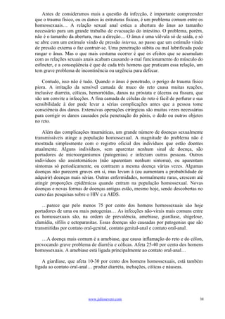 Antes de consideramos mais a questão da infecção, é importante compreender
que o trauma físico, ou os danos às estruturas físicas, é um problema comum entre os
homossexuais… A relação sexual anal estica a abertura do ânus ao tamanho
necessário para um grande trabalho de evacuação do intestino. O problema, porém,
não é o tamanho da abertura, mas a direção… O ânus é uma válvula só de saída, e só
se abre com um estímulo vindo de pressão interna, ao passo que um estímulo vindo
de pressão externa o faz contrair-se. Uma penetração súbita ou mal lubrificada pode
rasgar o ânus. Mas o que mais costuma ocorrer é que os efeitos que se acumulam
com as relações sexuais anais acabam causando o mal funcionamento do músculo do
esfíncter, e a conseqüência é que de cada três homens que praticam essa relação, um
tem grave problema de incontinência ou urgência para defecar.

    Contudo, isso não é tudo. Quando o ânus é penetrado, o perigo de trauma físico
piora. A irritação da sensível camada de muco do reto causa muitas reações,
inclusive diarréia, cólicas, hemorróidas, danos na próstata e úlceras ou fissura, que
são um convite a infecções. A fina camada de células do reto é fácil de perfurar e sua
sensibilidade à dor pode levar a sérias complicações antes que a pessoa tome
consciência dos danos. Extensivas operações cirúrgicas são muitas vezes necessárias
para corrigir os danos causados pela penetração do pênis, o dedo ou outros objetos
no reto.

    Além das complicações traumáticas, um grande número de doenças sexualmente
transmissíveis atinge a população homossexual. A magnitude do problema não é
mostrada simplesmente com o registro oficial dos indivíduos que estão doentes
atualmente. Alguns indivíduos, sem aparentar nenhum sinal de doença, são
portadores de microorganismos (patogenias) e infectam outras pessoas. Outros
indivíduos são assintomáticos (não aparentam nenhum sintoma), ou aparentam
sintomas só periodicamente, ou contraem a mesma doença várias vezes. Algumas
doenças não parecem graves em si, mas levam à (ou aumentam a probabilidade de
adquirir) doenças mais sérias. Outras enfermidades, normalmente raras, crescem até
atingir proporções epidêmicas quando entram na população homossexual. Novas
doenças e novas formas de doenças antigas estão, mesmo hoje, sendo descobertas no
curso das pesquisas sobre o HIV e a AIDS.

    …parece que pelo menos 75 por cento dos homens homossexuais são hoje
portadores de uma ou mais patogenias… As infecções não-virais mais comuns entre
os homossexuais são, na ordem de prevalência, amebiase, giardíase, shigelose,
clamídia, sífilis e ectoparasitas. Essas doenças são causadas por patogenias que são
transmitidas por contato oral-genital, contato genital-anal e contato oral-anal.

   …A doença mais comum é a amebiase, que causa inflamação do reto e do cólon,
provocando grave problema de diarréia e cólicas. Afeta 25-40 por cento dos homens
homossexuais. A amebiase está ligada principalmente ao contato oral-anal…

    A giardíase, que afeta 10-30 por cento dos homens homossexuais, está também
ligada ao contato oral-anal… produz diarréia, inchações, cólicas e náuseas.




                           www.juliosevero.com                                      38
 