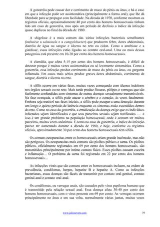 A gonorréia pode causar dor e corrimento de muco do pênis ou ânus, e há o caso
em que a infecção pode ser assintomática (principalmente a forma oral), que lhe dá
liberdade para se propagar com facilidade. Na década de 1970, conforme mostram os
registros oficiais, aproximadamente 40 por cento dos homens homossexuais tinham
tido um caso de gonorréia, mas após um período de declínio o índice da infecção
quase duplicou no final da década de 1980.

    A shigelose é a mais comum das várias infecções bacteriais semelhantes
(inclusive a salmonela e a campylobacter) que produzem febre, dores abdominais,
diarréia de água ou sangue e úlceras no reto ou cólon. Como a amebiase e a
giardíase, essas infecções estão ligadas ao contato oral-anal. Uma ou mais dessas
patogenias está presente em 10-20 por cento dos homens homossexuais.

    A clamídia, que afeta 5-15 por cento dos homens homossexuais, é difícil de
detectar porque é muitas vezes assintomática ou só levemente sintomática. Como a
gonorréia, essa infecção produz corrimento de muco do pênis ou ânus, ou garganta
inflamada. Em casos mais sérios produz graves dores abdominais, corrimento de
sangue, diarréia e úlceras no reto.

    A sífilis ocorre em várias fases, muitas vezes começando com úlceras indolores
nos órgãos sexuais ou no reto. Mais tarde produz fissuras, pólipos e verrugas que são
facilmente confundidas com sintomas de outras doenças sexualmente transmissíveis.
Na fase avançada, a sífilis pode atacar o cérebro e o coração, às vezes fatalmente.
Embora seja tratável nas fases iniciais, a sífilis pode escapar a uma detecção durante
um longo e quieto período de latência enquanto os sintomas estão escondidos dentro
do reto. Como no caso da gonorréia, a erradicação da doença exige que os indivíduos
infectados sejam identificados e que seus parceiros sexuais sejam notificados — e
isso é um grande problema na população homossexual, onde é comum ter muitos
parceiros, muitas vezes anônimos. E como no caso da gonorréia, o índice da infecção
parece ter aumentado durante a década de 1980, e hoje, conforme os registros
oficiais, aproximadamente 30 por cento dos homens homossexuais têm sífilis.

    Os comuns ectoparasitas entre os homossexuais criam grande incômodo, mas não
são perigosos. Os ectoparasitas mais comuns são piolhos púbicos e sarna. Os piolhos
púbicos, oficialmente registrados em 69 por cento dos homens homossexuais, são
transmitidos principalmente por íntimo contato físico. Esses piolhos causam coceira
e inflamação… O problema da sarna foi registrado em 22 por cento dos homens
homossexuais…

   As infecções virais que são comuns entre os homossexuais incluem, na ordem de
prevalência, condilomas, herpes, hepatite B e hepatite A. Como as infecções
bacterianas, essas doenças são fáceis de transmitir por contato oral-genital, contato
genital-anal e contato oral-anal.

    Os condilomas, ou verrugas anais, são causados pelo vírus papiloma humano que
é transmitido pela relação sexual anal. Essa doença afeta 30-40 por cento dos
homens homossexuais, com o vírus presente em 69 por cento. As verrugas ocorrem
principalmente no ânus e em sua volta, normalmente várias juntas, muitas vezes



                           www.juliosevero.com                                      39
 