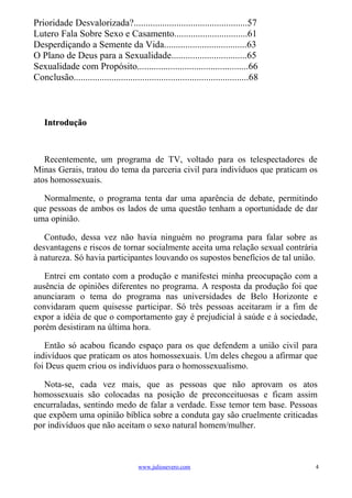 Prioridade Desvalorizada?................................................57
Lutero Fala Sobre Sexo e Casamento...............................61
Desperdiçando a Semente da Vida...................................63
O Plano de Deus para a Sexualidade................................65
Sexualidade com Propósito...............................................66
Conclusão..........................................................................68



    Introdução



   Recentemente, um programa de TV, voltado para os telespectadores de
Minas Gerais, tratou do tema da parceria civil para indivíduos que praticam os
atos homossexuais.

  Normalmente, o programa tenta dar uma aparência de debate, permitindo
que pessoas de ambos os lados de uma questão tenham a oportunidade de dar
uma opinião.

   Contudo, dessa vez não havia ninguém no programa para falar sobre as
desvantagens e riscos de tornar socialmente aceita uma relação sexual contrária
à natureza. Só havia participantes louvando os supostos benefícios de tal união.

   Entrei em contato com a produção e manifestei minha preocupação com a
ausência de opiniões diferentes no programa. A resposta da produção foi que
anunciaram o tema do programa nas universidades de Belo Horizonte e
convidaram quem quisesse participar. Só três pessoas aceitaram ir a fim de
expor a idéia de que o comportamento gay é prejudicial à saúde e à sociedade,
porém desistiram na última hora.

   Então só acabou ficando espaço para os que defendem a união civil para
indivíduos que praticam os atos homossexuais. Um deles chegou a afirmar que
foi Deus quem criou os indivíduos para o homossexualismo.

   Nota-se, cada vez mais, que as pessoas que não aprovam os atos
homossexuais são colocadas na posição de preconceituosas e ficam assim
encurraladas, sentindo medo de falar a verdade. Esse temor tem base. Pessoas
que expõem uma opinião bíblica sobre a conduta gay são cruelmente criticadas
por indivíduos que não aceitam o sexo natural homem/mulher.



                                       www.juliosevero.com                              4
 