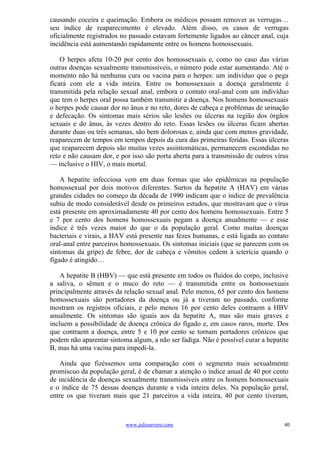 causando coceira e queimação. Embora os médicos possam remover as verrugas…
seu índice de reaparecimento é elevado. Além disso, os casos de verrugas
oficialmente registrados no passado estavam fortemente ligados ao câncer anal, cuja
incidência está aumentando rapidamente entre os homens homossexuais.

    O herpes afeta 10-20 por cento dos homossexuais e, como no caso das várias
outras doenças sexualmente transmissíveis, o número pode estar aumentando. Até o
momento não há nenhuma cura ou vacina para o herpes: um indivíduo que o pega
ficará com ele a vida inteira. Entre os homossexuais a doença geralmente é
transmitida pela relação sexual anal, embora o contato oral-anal com um indivíduo
que tem o herpes oral possa também transmitir a doença. Nos homens homossexuais
o herpes pode causar dor no ânus e no reto, dores de cabeça e problemas de urinação
e defecação. Os sintomas mais sérios são lesões ou úlceras na região dos órgãos
sexuais e do ânus, às vezes dentro do reto. Essas lesões ou úlceras ficam abertas
durante duas ou três semanas, são bem dolorosas e, ainda que com menos gravidade,
reaparecem de tempos em tempos depois da cura das primeiras feridas. Essas úlceras
que reaparecem depois são muitas vezes assintomáticas, permanecem escondidas no
reto e não causam dor, e por isso são porta aberta para a transmissão de outros vírus
— inclusive o HIV, o mais mortal.

    A hepatite infecciosa vem em duas formas que são epidêmicas na população
homossexual por dois motivos diferentes. Surtos da hepatite A (HAV) em várias
grandes cidades no começo da década de 1990 indicam que o índice de prevalência
subiu de modo considerável desde os primeiros estudos, que mostravam que o vírus
está presente em aproximadamente 40 por cento dos homens homossexuais. Entre 5
e 7 por cento dos homens homossexuais pegam a doença anualmente — e esse
índice é três vezes maior do que o da população geral. Como muitas doenças
bacteriais e virais, a HAV está presente nas fezes humanas, e está ligada ao contato
oral-anal entre parceiros homossexuais. Os sintomas iniciais (que se parecem com os
sintomas da gripe) de febre, dor de cabeça e vômitos cedem à icterícia quando o
fígado é atingido…

    A hepatite B (HBV) — que está presente em todos os fluídos do corpo, inclusive
a saliva, o sêmen e o muco do reto — é transmitida entre os homossexuais
principalmente através da relação sexual anal. Pelo menos, 65 por cento dos homens
homossexuais são portadores da doença ou já a tiveram no passado, conforme
mostram os registros oficiais, e pelo menos 16 por cento deles contraem a HBV
anualmente. Os sintomas são iguais aos da hepatite A, mas são mais graves e
incluem a possibilidade de doença crônica do fígado e, em casos raros, morte. Dos
que contraem a doença, entre 5 e 10 por cento se tornam portadores crônicos que
podem não aparentar sintoma algum, a não ser fadiga. Não é possível curar a hepatite
B, mas há uma vacina para impedi-la.

    Ainda que fizéssemos uma comparação com o segmento mais sexualmente
promíscuo da população geral, é de chamar a atenção o índice anual de 40 por cento
de incidência de doenças sexualmente transmissíveis entre os homens homossexuais
e o índice de 75 dessas doenças durante a vida inteira deles. Na população geral,
entre os que tiveram mais que 21 parceiros a vida inteira, 40 por cento tiveram,



                          www.juliosevero.com                                      40
 