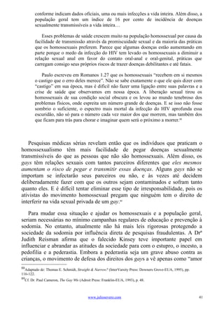 conforme indicam dados oficiais, uma ou mais infecções a vida inteira. Além disso, a
        população geral tem um índice de 16 por cento de incidência de doenças
        sexualmente transmissíveis a vida inteira…

            Esses problemas de saúde crescem muito na população homossexual por causa da
        facilidade de transmissão através da promiscuidade sexual e da maioria das práticas
        que os homossexuais preferem. Parece que algumas doenças estão aumentando em
        parte porque o medo da infecção do HIV tem levado os homossexuais a diminuir a
        relação sexual anal em favor do contato oral-anal e oral-genital, práticas que
        carregam consigo seus próprios riscos de trazer doenças debilitantes e até fatais.

            Paulo escreveu em Romanos 1.27 que os homossexuais “recebem em si mesmos
        o castigo que o erro deles merece”. Não se sabe exatamente o que ele quis dizer com
        “castigo” em sua época, mas é difícil não fazer uma ligação entre suas palavras e a
        crise de saúde que observamos em nossa época. A liberação sexual tirou os
        homossexuais de sua condição social obscura e os levou ao mundo tenebroso dos
        problemas físicos, onde espreita um número grande de doenças. E se isso não fosse
        sombrio o suficiente, o espectro mais mortal da infecção do HIV aprofunda essa
        escuridão, não só para o número cada vez maior dos que morrem, mas também dos
        que ficam para trás para chorar e imaginar quem será o próximo a morrer.88



   Pesquisas médicas sérias revelam então que os indivíduos que praticam o
homossexualismo têm mais facilidade de pegar doenças sexualmente
transmissíveis do que as pessoas que não são homossexuais. Além disso, os
gays têm relações sexuais com tantos parceiros diferentes que eles mesmos
aumentam o risco de pegar e transmitir essas doenças. Alguns gays não se
importam se infectarão seus parceiros ou não, e às vezes até decidem
deliberadamente fazer com que os outros sejam contaminados e sofram tanto
quanto eles. E é difícil tentar eliminar esse tipo de irresponsabilidade, pois os
ativistas do movimento homossexual pregam que ninguém tem o direito de
interferir na vida sexual privada de um gay.89

   Para mudar essa situação e ajudar os homossexuais e a população geral,
seriam necessárias no mínimo campanhas regulares de educação e prevenção à
sodomia. No entanto, atualmente não há mais leis rigorosas protegendo a
sociedade da sodomia por influência direta de pesquisas fraudulentas. A Drª
Judith Reisman afirma que o falecido Kinsey teve importante papel em
influenciar e abrandar as atitudes da sociedade para com o estupro, o incesto, a
pedofilia e a pederastia. Embora a pederastia seja um grave abuso contra as
crianças, o movimento de defesa dos direitos dos gays a vê apenas como “amor
88
  Adaptado de: Thomas E. Schmidt, Straight & Narrow? (InterVarsity Press: Downers Grove-EUA, 1995), pp.
116-122.
89
  Cf. Dr. Paul Cameron, The Gay 90s (Adroit Press: Franklin-EUA, 1993), p. 48.



                                          www.juliosevero.com                                             41
 