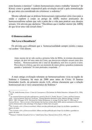 entre homens e meninos”. Líderes homossexuais citam o trabalho “pioneiro” de
Kinsey como o grande responsável pela revolução sexual e pela normalização
do que antes era considerado ato criminoso: a sodomia.90

   Mesmo sabendo que as práticas homossexuais representam sério risco para a
saúde e expõem o corpo ao perigo da AIDS, muitos praticantes do
homossexualismo acham que vale a pena dar a vida para praticar seus desejos
sexuais. Um ativista gay declarou: “Decidimos que é melhor morrer [de AIDS]
do que levar uma vida sexual chata.”                   91




     O Homossexualismo

     Não Leva à Decadência?

   Os ativistas gays afirmam que a homossexualidade sempre existiu e nunca
vai acabar.92 Eles dizem:



         Antes mesmo de ter sido escrita a primeira linha da Bíblia, já existiam documentos
         antigos, de dois mil anos antes de Cristo, que descrevem relações sexuais entre dois
         homens… Homossexualismo não é sinal de decadência, nem leva os povos à ruína.
         Prova disso é a Grécia, que teve seu momento de maior glória e grandeza exatamente
         quando a “pederastia” foi mais praticada e respeitada…93



   A mais antiga civilização tolerante ao homossexualismo vivia na região de
Sodoma e Gomorra, há mais de 2000 anos antes de Cristo. O famoso
historiador Josefo, do primeiro século A.D., afirma claramente que a relação
homossexual era o vício característico de Sodoma.94

90
   Cf. Dr. Judith Reisman, Kinsey: Crimes & Consequences (The Institute for Media Education: Arlington-EUA, 1998),
p. 244.
91
   An unnamed homosexual radio spokesperson, quoted in David A. Noebel, Wayne C. Lutton, and Paul Cameron.
AIDS: Acquired Immune Deficiency Syndrome. Summit Ministries Research Center, Manitou Springs, Colorado,
80829. 1985, 149 pages, $3.95. Reviewed by Chilton Williamson, Jr. on page 58 of the April 11, 1986 issue of
National Review. This is a review of the literature that has been written about AIDS, and an examination of the tactics
used by homosexuals to take advantage of the plague to further their own goals.
92
  Dez Verdades sobre a Homossexualidade, folheto sem data publicado pelo Grupo Gay da Bahia e guardado no
arquivo do autor.
93
  Dez Verdades sobre a Homossexualidade, folheto sem data publicado pelo Grupo Gay da Bahia e guardado no
arquivo do autor.
94
  Thomas E. Schmidt, Straight & Narrow? (InterVarsity Press: Downers Grove-EUA, 1995), p. 89.



                                            www.juliosevero.com                                                       42
 