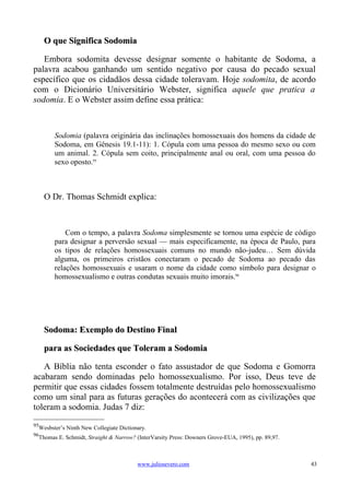O que Significa Sodomia

   Embora sodomita devesse designar somente o habitante de Sodoma, a
palavra acabou ganhando um sentido negativo por causa do pecado sexual
específico que os cidadãos dessa cidade toleravam. Hoje sodomita, de acordo
com o Dicionário Universitário Webster, significa aquele que pratica a
sodomia. E o Webster assim define essa prática:



        Sodomia (palavra originária das inclinações homossexuais dos homens da cidade de
        Sodoma, em Gênesis 19.1-11): 1. Cópula com uma pessoa do mesmo sexo ou com
        um animal. 2. Cópula sem coito, principalmente anal ou oral, com uma pessoa do
        sexo oposto.95



     O Dr. Thomas Schmidt explica:



            Com o tempo, a palavra Sodoma simplesmente se tornou uma espécie de código
        para designar a perversão sexual — mais especificamente, na época de Paulo, para
        os tipos de relações homossexuais comuns no mundo não-judeu… Sem dúvida
        alguma, os primeiros cristãos conectaram o pecado de Sodoma ao pecado das
        relações homossexuais e usaram o nome da cidade como símbolo para designar o
        homossexualismo e outras condutas sexuais muito imorais.96




     Sodoma: Exemplo do Destino Final

     para as Sociedades que Toleram a Sodomia

   A Bíblia não tenta esconder o fato assustador de que Sodoma e Gomorra
acabaram sendo dominadas pelo homossexualismo. Por isso, Deus teve de
permitir que essas cidades fossem totalmente destruídas pelo homossexualismo
como um sinal para as futuras gerações do acontecerá com as civilizações que
toleram a sodomia. Judas 7 diz:
95
  Wesbster’s Ninth New Collegiate Dictionary.
96
  Thomas E. Schmidt, Straight & Narrow? (InterVarsity Press: Downers Grove-EUA, 1995), pp. 89,97.



                                         www.juliosevero.com                                        43
 
