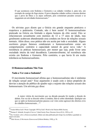 O que aconteceu com Sodoma e Gomorra e as cidades vizinhas é, para nós, um
          exemplo do castigo do fogo eterno. O povo daquelas cidades sofreu o mesmo destino
          que o povo de Deus e os anjos sofreram, pois cometeram pecados sexuais e se
          engajaram em atividades homossexuais.97



   Os ativistas gays dizem que a Grécia era grande enquanto praticava e
respeitava a pederastia. Contudo, não é bem assim! O homossexualismo
praticado na Grécia era limitado a alguns homens da elite social. Eles se
relacionavam sexualmente com meninos de 12 a 17 anos de idade, mas
geralmente acabavam abandonando essa conduta em favor de relações sexuais
normais. Além disso, essa prática não era aceita por toda a sociedade. Alguns
escritores gregos famosos condenaram o homossexualismo como um
comportamento contrário à capacidade natural de gerar nova vida.98 A
resistência às práticas homossexuais, por menor que seja, pode livrar uma
sociedade inteira da total decadência. Lamentavelmente, tal resistência não
existia em Sodoma e Gomorra. Pelo contrário, o que havia lá era muita
tolerância ao homossexualismo.



      O Homossexualismo Não Tem

      Nada a Ver com a Sodomia?

   O movimento homossexual afirma que o homossexualismo não é sinônimo
de relação sexual anal.99 Esse argumento é usado com o único propósito de
desviar a atenção do público do quadro sujo e nojento das relações sexuais dos
homossexuais. Um ativista gay disse:



             A maior vitória do movimento gay na década passada foi mudar a direção do
          debate. Em vez de se discutir sobre a conduta, fala-se sobre identidade. Qualquer um
          que se opõe ao homossexualismo passou a ser visto como agressor dos direitos civis
          do cidadãos homossexuais…100

97
  Versão bíblica God’s Word. Copyright 1995 by God’s Word to the Nations Bible Society.
98
  Thomas E. Schmidt, Straight & Narrow? (InterVarsity Press: Downers Grove-EUA, 1995), p. 65.
99
  Dez Verdades sobre a Homossexualidade, folheto sem data publicado pelo Grupo Gay da Bahia e guardado no
arquivo do autor.
100
     Julio Severo, O Movimento Homossexual (Editora Betânia, 1998), p. 58.



                                           www.juliosevero.com                                              44
 