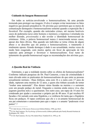 Cuidando da Imagem Homossexual

    Em todas as notícias envolvendo o homossexualismo, há uma pressão
tremenda para proteger sua imagem. O alvo é sempre evitar mencionar os fatos
negativos que possam prejudicá-lo. Os ativistas gays permitem que os meios de
comunicação destaquem o homossexualismo somente quando a exposição lhe é
favorável. Por exemplo, quando são noticiados crimes, até mesmo horríveis
casos de pederastia (sexo entre homens e meninos), a imprensa é orientada (ou
melhor dizendo, pressionada) a não revelar a identidade homossexual do
criminoso. Aliás, a palavra homossexual nunca é mencionada nesses casos,
apesar dos fatos óbvios. Mas quando um indivíduo se torna vítima de algum
abuso e se descobre que ele pratica o homossexualismo, o tratamento é
totalmente oposto. Grande destaque é dado à sua sexualidade, muitas vezes de
modo bem exagerado, com muitos apelos em favor da aprovação de leis
especiais para proteger e favorecer o homossexualismo. Esse rumo de
tratamento da questão homossexual segue as recomendações dos ativistas gays.
101




       A Questão Real da Violência

   Entretanto, o que a realidade mostra sobre os efeitos do homossexualismo?
Conforme indicam pesquisas do Dr. Paul Cameron, a taxa de criminalidade é
mais elevada entre os praticantes do homossexualismo do que entre as pessoas
sexualmente normais. Duas lésbicas, uma com 16 e a outra com 17 anos de
                                  102



idade, raptaram uma menina de 12 anos, a quem elas tinham acusado de tentar
“roubar uma namorada”. Elas deram várias facadas na menina e a surraram
com um pesado pedaço de metal. Enquanto a menina ainda estava viva, elas
jogaram gasolina nela e a queimaram. Em outro caso, um rapaz de 14 anos foi
condenado por ajudar a assassinar o próprio pai de 40 anos. O pai recebeu 45
facadas e foi surrado com uma frigideira, e a violência foi tanta que a frigideira
ficou em pedaços. O rapaz confessou que ele e o ex-amante homossexual de
seu pai cometeram o assassinato para que o rapaz e o amante “pudessem viver
juntos”.103
101
      Cf. Julio Severo, O Movimento Homossexual (Editora Betânia, 1998), pp. 60,61.
102
  Cf. Dr. Paul Cameron, The Psychology of Homosexuality (folheto publicado pelo Family Research Institute de
Washington, DC, 1993).
103
      Cf. Dr. Paul Cameron, The Gay 90s (Adroit Press: Franklin-EUA, 1993), p. 44.



                                             www.juliosevero.com                                               45
 