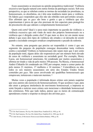 Esses assassinatos se encaixam na opinião psiquiátrica tradicional: Violência
excessiva tem ligação natural com outras formas de patologias sociais. Sob essa
perspectiva, os que se rebelam contra as normas da sociedade (as prostitutas, os
homossexuais, os alcoólatras, etc.) têm uma tendência maior para a violência.
Os líderes gays respondem que eles não são rebeldes nem pervertidos sexuais.
Eles afirmam que os gays são bons e gentis e que a violência que eles
experimentam é prova de que eles precisam de leis especiais para protegê-los
do preconceito dos que odeiam o comportamento homossexual.104

   Quem está certo? Qual é o peso mais importante na questão da violência: a
violência excessiva que está vindo do meio dos próprios homossexuais ou a
violência que é dirigida contra eles? O que mais se deve ter em mente nesse
debate é que esses dois tipos de violência são errados e só deixarão de existir
quando a sociedade conseguir erradicar completamente o pecado da sodomia.

   No entanto, uma pergunta que precisa ser respondida é: como é que um
segmento tão pequeno da população consegue desencadear tanta violência
contra a sociedade? Embora os homossexuais não sejam mais que 2 por cento
da população total, alguns deles são responsáveis por um número bem elevado
de casos de violência e assassinato na sociedade geral. Por exemplo, Henry
Lucas, um homossexual americano, foi condenado por muitos assassinatos e
afirmou ter tirado a vida de pelo menos 350 pessoas. Na Rússia, o homossexual
Andrei Chikatilo foi condenado em 1992 por estuprar, matar e comer partes de
pelo menos 21 meninos, 17 mulheres e 14 meninas.105 Coincidência ou não,
todos os seis maiores assassinatos em série dos Estados Unidos foram
cometidos por gays. São casos envolvendo até quadrilhas homossexuais que
estupravam, torturavam e matavam meninos.106

   Muitas vezes a população é informada desses crimes sem jamais suspeitar
que seus autores são escravos do homossexualismo. O que acontece é que, para
não atrair a perigosa intolerância do movimento homossexual, a imprensa se
sente forçada a noticiar esses crimes sem mencionar a identidade homossexual
dos criminosos. Pelo que tudo indica, parece que os meios de comunicação
aprenderam a temer e respeitar os desejos dos ativistas gays.




104
   Cf. Dr. Paul Cameron, The Gay 90s (Adroit Press: Franklin-EUA, 1993), p. 44.
105
   Cf. Dr. Paul Cameron, The Gay 90s (Adroit Press: Franklin-EUA, 1993), pp. 44, 45.
106
   Cf. Julio Severo, O Movimento Homossexual (Editora Betânia, 1998), p. 66.



                                          www.juliosevero.com                          46
 