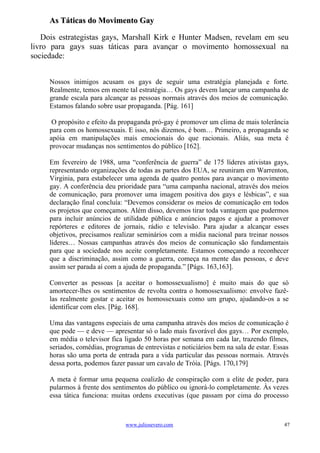 As Táticas do Movimento Gay

   Dois estrategistas gays, Marshall Kirk e Hunter Madsen, revelam em seu
livro para gays suas táticas para avançar o movimento homossexual na
sociedade:


     Nossos inimigos acusam os gays de seguir uma estratégia planejada e forte.
     Realmente, temos em mente tal estratégia… Os gays devem lançar uma campanha de
     grande escala para alcançar as pessoas normais através dos meios de comunicação.
     Estamos falando sobre usar propaganda. [Pág. 161]

      O propósito e efeito da propaganda pró-gay é promover um clima de mais tolerância
     para com os homossexuais. E isso, nós dizemos, é bom… Primeiro, a propaganda se
     apóia em manipulações mais emocionais do que racionais. Aliás, sua meta é
     provocar mudanças nos sentimentos do público [162].

     Em fevereiro de 1988, uma “conferência de guerra” de 175 líderes ativistas gays,
     representando organizações de todas as partes dos EUA, se reuniram em Warrenton,
     Virginia, para estabelecer uma agenda de quatro pontos para avançar o movimento
     gay. A conferência deu prioridade para “uma campanha nacional, através dos meios
     de comunicação, para promover uma imagem positiva dos gays e lésbicas”, e sua
     declaração final concluía: “Devemos considerar os meios de comunicação em todos
     os projetos que começamos. Além disso, devemos tirar toda vantagem que pudermos
     para incluir anúncios de utilidade pública e anúncios pagos e ajudar a promover
     repórteres e editores de jornais, rádio e televisão. Para ajudar a alcançar esses
     objetivos, precisamos realizar seminários com a mídia nacional para treinar nossos
     líderes… Nossas campanhas através dos meios de comunicação são fundamentais
     para que a sociedade nos aceite completamente. Estamos começando a reconhecer
     que a discriminação, assim como a guerra, começa na mente das pessoas, e deve
     assim ser parada aí com a ajuda de propaganda.” [Págs. 163,163].

     Converter as pessoas [a aceitar o homossexualismo] é muito mais do que só
     amortecer-lhes os sentimentos de revolta contra o homossexualismo: envolve fazê-
     las realmente gostar e aceitar os homossexuais como um grupo, ajudando-os a se
     identificar com eles. [Pág. 168].

     Uma das vantagens especiais de uma campanha através dos meios de comunicação é
     que pode — e deve — apresentar só o lado mais favorável dos gays… Por exemplo,
     em média o televisor fica ligado 50 horas por semana em cada lar, trazendo filmes,
     seriados, comédias, programas de entrevistas e noticiários bem na sala de estar. Essas
     horas são uma porta de entrada para a vida particular das pessoas normais. Através
     dessa porta, podemos fazer passar um cavalo de Tróia. [Págs. 170,179]

     A meta é formar uma pequena coalizão de conspiração com a elite de poder, para
     pularmos à frente dos sentimentos do público ou ignorá-lo completamente. Às vezes
     essa tática funciona: muitas ordens executivas (que passam por cima do processo



                                www.juliosevero.com                                      47
 