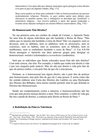 democrático) e leis aprovadas por câmaras municipais agora protegem certos direitos
          civis para os gays em algumas cidades. [Pág. 171].

          Duas coisas podem ser feitas para confundir o ódio ao homossexualismo nas pessoas
          moderadamente religiosas. Primeira, os gays podem apelar para debates para
          obscurecer as opiniões morais, isto é, enfraquecer as desculpas que “justificam” a
          intolerância religiosa… Isso envolve publicar o apoio das igrejas moderadas e
          levantar sérias objeções teológicas aos ensinos bíblicos conservadores. [Pág. 179].                 107




      Os Homossexuais Têm Direitos?

   Na sua primeira carta aos cristãos da cidade de Corinto, o Apóstolo Paulo
faz uma lista de alguns indivíduos que não herdarão o Reino de Deus: “Não
sabeis que os injustos não herdarão o reino de Deus? Não vos enganeis: nem os
devassos, nem os idólatras, nem os adúlteros, nem os efeminados, nem os
sodomitas, nem os ladrões, nem os avarentos, nem os bêbedos, nem os
maldizentes, nem os roubadores herdarão o reino de Deus”. (1 Cor 6:9-10)
Nessa passagem o Apóstolo usa duas palavras gregas para designar os
homossexuais: malakos (efeminados) e arsenokoites (sodomitas).

   Será que os indivíduos que foram colocados nessa lista não têm direitos?
Com toda certeza, eles têm. Por exemplo, o ladrão que rouba tem direito à vida
e por isso ninguém pode matá-lo. Mas ele não tem direito à vida pelo fato de
que ele pratica roubos, e sim pelo fato de que ele é uma pessoa.

   Portanto, se o homossexual tem algum direito, não é pelo fato de praticar
atos homossexuais, mas pelo fato de que ele é uma pessoa. E assim como não
faz sentido elaborar uma Carta dos Direitos dos Ladrões ou uma Declaração
dos Direitos dos Bêbados, faria menos sentido permitir uma lei que defenda os
Direitos dos Homossexuais.

   Sendo um comportamento contra a natureza, o homossexualismo não faz
com que uma pessoa mereça direitos a mais. Pelo contrário, o estilo de vida gay
lhe traz a perda de direitos, a começar pelo direito ao Reino de Deus.108



      A Redefinição da Palavra Tolerância

107
    Marshall Kirk and Hunter Madsen. After the Ball: How America Will Conquer Its Fear & Hatred of Gays in the
90's. New York: Plume Books, 1989. This book is an expansion of the article by Marshall K. Kirk and Erastes Pill
entitled “The Overhauling of Straight America,” published in the October and November 1987 issues of Guide
Magazine.
108
      A seção Os Homossexuais têm Direitos? foi adaptada de mensagem do Pe. Carlos Lodi, de Anápolis.



                                           www.juliosevero.com                                                      48
 