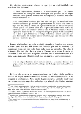 Os ativistas homossexuais dizem em que tipo de espiritualidade eles
acreditam. Eles declaram:
        “A única espiritualidade autêntica é a espiritualidade gay… Os homens
        heterossexuais não conseguem sentir paixão por Jesus por causa de sua própria
        homofobia. Jesus quer que sintamos amor erótico por ele, e isso não é possível no
        caso dos homófobos.”109

        “Você é abençoado e favorecido, pois Deus criou você gay! Ele lhe deu uma honra
        bem mais elevada do que a honrar de gerar um bebê. Ele exaltou você acima dos
        anjos e lhe deu, entre os homens, um lugar elevado no céu. Ele lhe deu uma canção
        celestial que só você poderá cantar. Não se preocupe quando outros cristãos lhe
        dizem que a Bíblia condena nosso estilo de vida. A Bíblia não condena. Satanás os
        cegou de tal modo que eles não conseguem enxergar as grandes Verdades que Deus
        deu só para os gays. Ele nos deu no Antigo Testamento a Grande Comissão Gay.
        Jesus disse que há três maneiras de nos tornarmos gays. Deus nos deu um Salmo
        louvando o casamento gay…”110


   Para os ativistas homossexuais, verdadeira tolerância é aceitar suas práticas
e idéias. Mas eles não têm receio dos cristãos que não as aceitam: “Os
extremistas religiosos nos farão lutar cada passo do caminho. Mas eles já
perderam. Fizemos dos direitos gays e lésbicos uma causa legítima na
sociedade.” Eles então dão o seguinte conselho para o homossexual que está
                111



numa igreja que aceita o homossexual, mas não aceita os atos homossexuais:

        Se a sua religião discrimina contra os homossexuais… abandone e denuncie essa
        igreja, pois ela desrespeita nossa Constituição e a Declaração Universal dos Direitos
        Humanos.112



   Embora não aprovem o homossexualismo, as igrejas cristãs saudáveis
aceitam de braços abertos o indivíduo escravo do pecado homossexual e lhe
oferecem a libertação que Jesus Cristo dá gratuitamente. Contudo, os ativistas
gays acham que toda oposição à sodomia é uma violação dos direitos humanos

109
    Father Kenneth Waibel, Richmond, Kentucky, during his seminar on gay and lesbian spirituality, fourth annual
National Association of Catholic Diocesan Lesbian and Gay Ministries, September 4-7, 1997, Long Beach Sheraton
Hotel. "Little Notes." <San Diego News Notes>, October 1997, page 5.
110
   “An Open Letter to a Gay Christian” from “Father. Thomas.” “Scripture Supports Homosexuality.” in <Guide>
Magazine [homosexual publication], April 1989, page 4.
111
   Rand Schrader, an openly homosexual appointee to the Los Angeles Municipal Court, quoted in Betina Boxall.
“Gay Rights Gain Political Forum Outside Closet.” The Oregonian, September 29, 1992, page A3.
112
   Dez Verdades sobre a Homossexualidade, folheto sem data publicado pelo Grupo Gay da Bahia e guardado no
arquivo do autor.



                                          www.juliosevero.com                                                      49
 