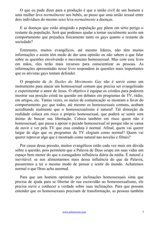 O que eu pude dizer para a produção é que a união civil de um homem e
uma mulher leva normalmente aos bebês, ao passo que uma união sexual entre
dois indivíduos do mesmo sexo leva normalmente a doenças.

   E as doenças que estão atingindo a população gay põem em sério perigo o
restante da população. Será que podemos ajudar a tornar socialmente aceito um
comportamento que prejudica fisicamente tanto os gays quanto o restante da
sociedade?

   Entretanto, muitos evangélicos, até mesmo líderes, não têm muitas
informações e assim têm medo de dar uma opinião ou não sabem o que falar
sobre as questões envolvendo o movimento homossexual. Mas com esse livro
em mãos, eles terão mais recursos para conscientizar as pessoas. As
informações apresentadas nesse livro respondem às questões mais importantes
que os ativistas gays tentam defender.

   O propósito de As Ilusões do Movimento Gay não é servir como um
instrumento para atacar um homossexual comum que precisa ser evangelizado
e experimentar o amor de Jesus. O objetivo é equipar os cristãos para poderem
mostrar sua posição cristã na questão em debates em programas de TV, rádio,
em artigos, etc. Tantas vezes, os meios de comunicação se mostram a favor do
comportamento gay que todos, até mesmo os homossexuais comuns, acabam
acreditando realmente que o homossexualismo é natural! Tal distorção da
realidade coloca em risco o próprio homossexual, que poderá se sentir sem
ânimo de buscar sua libertação. Coloca também em risco quem não é
homossexual, que passa a apoiar o pecado homossexual só porque não se cansa
de ouvir e ver pela TV que essa conduta é normal. Afinal, quem vai querer
largar de algo que os programas de TV elogiam como normal? Quem vai
querer reprovar algo que é mostrado como natural nas novelas e filmes?

   Por causa dessa pressão, muitos evangélicos estão cada vez mais em dúvida
sobre a questão, pois permitem que a Palavra de Deus ocupe em suas vidas um
espaço bem menor do que a esmagadora influência diária da mídia. É natural e
inevitável: se nos alimentarmos mais dessa influência do que da Palavra,
passaremos a ter o mesmo modo de pensar e sentir do mundo. Acharemos
normal o que Deus acha anormal.

   Para que um homem oprimido por inclinações homossexuais sinta que
precisa de ajuda para se libertar de sua escravidão ao homossexualismo, ele
precisa ouvir e conhecer a verdade sobre suas inclinações. Para que possam
entender que os homossexuais precisam de transformação, as pessoas também




                            www.juliosevero.com                             5
 