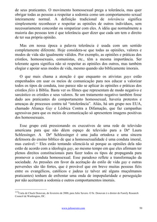 de seus praticantes. O movimento homossexual prega a tolerância, mas quer
obrigar todas as pessoas a respeitar a sodomia como um comportamento sexual
inteiramente normal. A definição tradicional de tolerância significa
simplesmente reconhecer e respeitar as opiniões de outros indivíduos, sem
necessariamente concordar ou simpatizar com eles. A idéia que normalmente a
maioria das pessoas tem é que tolerância quer dizer que cada um tem o direito
de ter sua própria opinião.

   Mas em nossa época a palavra tolerância é usada com um sentido
completamente diferente. Hoje considera-se que todas as opiniões, valores e
modos de vida são igualmente válidos. Por exemplo, as opiniões e práticas dos
cristãos, homossexuais, comunistas, etc., têm a mesma importância. Ser
tolerante agora significa não só respeitar as opiniões dos outros, mas também
elogiar e apoiar seus modos de vida, mesmo quando são biblicamente imorais.

   O que mais chama a atenção é que enquanto os ativistas gays estão
empenhados em usar os meios de comunicação para nos educar a valorizar
todos os tipos de conduta, isso parece não se aplicar às opiniões e práticas dos
cristãos fiéis à Bíblia. Basta ver os filmes que representam de modo negativo e
sarcástico os cristãos e seus valores. Se um tratamento negativo também fosse
dado aos praticantes do comportamento homossexual, haveria protestos e
ameaças de processos contra tal “intolerância”. Aliás, há um grupo nos EUA,
chamado Aliança Gay e Lésbica Contra a Difamação, que faz campanhas
agressivas para que os meios de comunicação só apresentem imagens positivas
dos homossexuais.

   Esse grupo está pressionando os executivos de uma rede de televisão
americana para que não dêem espaço de televisão para a Drª Laura
Schlessinger. A Drª Schlessinger é uma judia ortodoxa e uma sincera
defensora do ensino bíblico de que a homossexualidade é uma conduta imoral,
mas curável.113 Eles estão tentando silenciá-la só porque as opiniões dela não
estão de acordo com a ideologia gay, ao mesmo tempo em que eles afirmam ter
plenos direitos constitucionais para fazer todos os tipos de propaganda para
promover a conduta homossexual. Esse paradoxo reflete a transformação da
sociedade. As pressões em favor da aceitação do estilo de vida gay e outras
perversões são tão fortes, que é provável que em breve muitas pessoas fiéis
entre os evangélicos, católicos e judeus (e talvez até alguns muçulmanos
praticantes) tenham de enfrentar uma onda de impopularidade e perseguição
por não aceitarem a sodomia e outros comportamentos imorais.

113
  Carta de Chuck Donovan, de fevereiro de 2000, para Julio Severo. O Sr. Donovan é o diretor do Family Research
Council de Washington, DC.



                                         www.juliosevero.com                                                      50
 