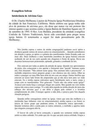 Evangélicos Sofrem

  Intolerância de Ativistas Gays

   O Dr. Charles McIlhenny é pastor da Primeira Igreja Presbiteriana Ortodoxa
da cidade de San Francisco, Califórnia. Muito embora sua igreja tenha sido
alvo de protestos de ativistas gays, ele disse que nunca viu um protesto tão
intenso quanto o que ocorreu contra a Igreja Batista de Hamilton Square em 19
de setembro de 1993. O Rev. Lou Sheldon, presidente da entidade evangélica
Coalizão de Valores Tradicionais, havia sido convidado para pregar nessa
igreja batista. O testemunho a seguir foi dado pessoalmente pelo Dr.
McIlhenny:



         Nós [minha esposa e outros de minha congregação] pudemos ouvir apitos a
     distância quando saímos de nossos carros no estacionamento… Quando caminhamos
     em direção à igreja, os apitos e a gritaria dos manifestantes foram ficando cada vez
     mais alto. Duas mulheres e uma menininha [membros da igreja batista] estavam
     acabando de sair de seu carro quando nós chegamos à frente da igreja. Havia uns
     duzentos homossexuais protestando, apitando, gritando e zombando de nós.

         Eles estavam por todas as partes da entrada da igreja. Quando nos aproximamos
     da porta, eles começaram a nos apertar e formaram uma “parede” humana contra
     nós. Eles disseram: “Não entrem nesta igreja. Eles ensinam ódio e preconceito”. A
     multidão empurrava nosso pequeno grupo e nos afastava uns dos outros. Olhei ao
     redor e consegui ver meu filho bem atrás de nós com seu amigo. Outras famílias que
     estavam ao nosso lado foram tão empurradas que já não dava nem para ver onde
     estavam. Eu e minha esposa estávamos agora literalmente nariz a nariz, corpo a
     corpo com os manifestantes. Eles gritavam: “Vocês não vão entrar nesta igreja!”
     Avancei com muita força e consegui chegar até a porta. Mas quando me virei minha
     esposa não estava mais comigo. Vi a mão dela erguida na minha direção do meio das
     cabeças dos ativistas gays e um deles a pegou pela cintura e a levantou
     completamente do chão. Consegui agarrar a mão dela, e puxei-a para fora daquela
     situação perigosa.

        Quando enfim conseguimos entrar na igreja, vimos que uma das mulheres e a
     menininha [que tínhamos visto no estacionamento], minha esposa e eu fomos os
     únicos de nosso grupo que puderam entrar. A menininha estava apavorada…
     Quando tentamos abrir a porta para os outros entrarem, a multidão a apertou tanto
     que ninguém conseguiu abri-la.

        O louvor do culto já havia começado, e quando nos sentamos minha esposa
     sentiu as mãos ardendo. Foi então que ela viu que sua pele estava esfolada. Graças a



                               www.juliosevero.com                                     51
 