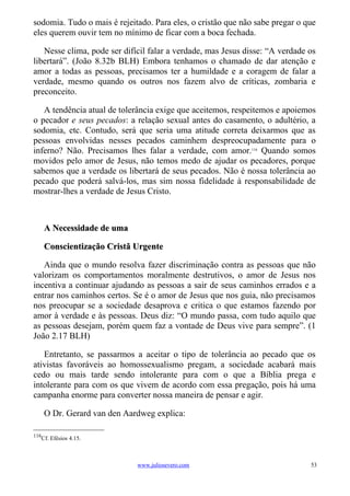 sodomia. Tudo o mais é rejeitado. Para eles, o cristão que não sabe pregar o que
eles querem ouvir tem no mínimo de ficar com a boca fechada.

   Nesse clima, pode ser difícil falar a verdade, mas Jesus disse: “A verdade os
libertará”. (João 8.32b BLH) Embora tenhamos o chamado de dar atenção e
amor a todas as pessoas, precisamos ter a humildade e a coragem de falar a
verdade, mesmo quando os outros nos fazem alvo de críticas, zombaria e
preconceito.

   A tendência atual de tolerância exige que aceitemos, respeitemos e apoiemos
o pecador e seus pecados: a relação sexual antes do casamento, o adultério, a
sodomia, etc. Contudo, será que seria uma atitude correta deixarmos que as
pessoas envolvidas nesses pecados caminhem despreocupadamente para o
inferno? Não. Precisamos lhes falar a verdade, com amor.116 Quando somos
movidos pelo amor de Jesus, não temos medo de ajudar os pecadores, porque
sabemos que a verdade os libertará de seus pecados. Não é nossa tolerância ao
pecado que poderá salvá-los, mas sim nossa fidelidade à responsabilidade de
mostrar-lhes a verdade de Jesus Cristo.



      A Necessidade de uma

      Conscientização Cristã Urgente

   Ainda que o mundo resolva fazer discriminação contra as pessoas que não
valorizam os comportamentos moralmente destrutivos, o amor de Jesus nos
incentiva a continuar ajudando as pessoas a sair de seus caminhos errados e a
entrar nos caminhos certos. Se é o amor de Jesus que nos guia, não precisamos
nos preocupar se a sociedade desaprova e critica o que estamos fazendo por
amor à verdade e às pessoas. Deus diz: “O mundo passa, com tudo aquilo que
as pessoas desejam, porém quem faz a vontade de Deus vive para sempre”. (1
João 2.17 BLH)

   Entretanto, se passarmos a aceitar o tipo de tolerância ao pecado que os
ativistas favoráveis ao homossexualismo pregam, a sociedade acabará mais
cedo ou mais tarde sendo intolerante para com o que a Bíblia prega e
intolerante para com os que vivem de acordo com essa pregação, pois há uma
campanha enorme para converter nossa maneira de pensar e agir.

      O Dr. Gerard van den Aardweg explica:

116
   Cf. Efésios 4.15.



                              www.juliosevero.com                             53
 
