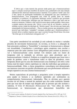 É óbvio que a vasta maioria das pessoas ainda pensa que o homossexualismo
        (que é a atração sexual por membros do mesmo sexo, juntamente com uma redução
        substancial dos interesses heterossexuais) é anormal. Uso a palavra “ainda” pois isso
        é fato, apesar do prolongado bombardeio de propaganda que quer normalizar o
        homossexualismo. Essa propaganda está vindo de grande parte do mundo
        acadêmico, os políticos e os ignorantes ideólogos sociais e políticos que governam
        os meios de comunicação, ideólogos que são submissos a tudo o que mais está na
        moda no momento. Embora a elite social de nossa época tenha perdido o bom senso,
        a grande maioria das pessoas não. Talvez o povo terá de ser forçado a aceitar as
        medidas sociais vindas da ideologia de “direitos iguais” dos ativistas que lutam pela
        emancipação do homossexualismo… Para as muitas pessoas que perguntam como é
        possível que indivíduos “estudados” consigam acreditar que o homossexualismo é
        normal, talvez a melhor resposta seja o que o escritor George Orwell disse: há coisas
        “tão tolas que só os intelectuais conseguem crer”…117



   Uma parte considerável da sociedade já está cedendo às muitas e variadas
pressões do movimento homossexual. As revistas, os livros e a educação de
hoje procuram combater a “homofobia” e encorajar os homossexuais a abraçar
sua sexualidade. Conselheiros e psicólogos agora cooperam com escolas e
empresas para dar aulas (muitas vezes obrigatórias) para ensinar as pessoas a
ver o homossexualismo como normal. Um número cada vez maior de
terapeutas está se juntando ao ativistas gays para proclamar que o
homossexualismo é imutável. Embora os evangélicos preguem que Jesus tem o
poder de perdoar, curar e transformar todos os tipos de pecadores, esses
terapeutas dizem que no caso dos homossexuais essa mudança é um mito e uma
forma cruel de impor valores espirituais na vida dos indivíduos que praticam a
homossexualidade. Aliás, a classe psiquiátrica e psicológica tem demonstrado
um interesse crescente em proibir oficialmente que seus profissionais utilizem a
terapia reparativa em seus clientes homossexuais.118

   Muitos especialistas de psicologia e psiquiatria usam a terapia reparativa
para ajudar os homens e as mulheres oprimidos por sentimentos ou
comportamentos homossexuais indesejados. Mas os ativistas gays querem
inverter de tal forma o normal do anormal que eles estão realmente lutando
para que esse tipo de terapia seja dirigido para as pessoas que não aceitam a
sodomia. O livro O Movimento Homossexual diz: “Aos olhos do lobby
homossexual, os heterossexuais que demonstram homofobia são

117
   Dr. Gerard van den Aardweg, The Battle for Normality (Ignatius Press: San Francisco-EUA, 1997), pp. 21,22.
118
   Adaptado de: Thomas E. Schmidt, Straight & Narrow (InterVarsity Press: Downers Grove-EUA, 1995), p. 153.



                                          www.juliosevero.com                                                   54
 