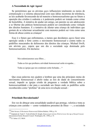 A Necessidade de Agir Agora!

   Se permitirmos que os ativistas gays influenciem totalmente os meios de
comunicação e o sistema educacional com suas idéias incorretas de tolerância,
as leis acabarão favorecendo de tal maneira o homossexualismo que no futuro a
oposição dos cristãos à sodomia e à pederastia poderá ser tratada como crime
de homofobia. A tentativa de ajudar um amigo, um parente ou um adolescente
a se libertar das práticas homossexuais poderá ser considerada como violação
dos direitos humanos. E a tentativa de afastar uma criança de indivíduos que
gostam de se relacionar sexualmente com menores poderá ser vista como uma
forma de abuso contra as crianças!

   Esse é o futuro que enfrentamos, a menos que decidamos agora fazer uma
oposição unida e forte contra o movimento homossexual e contra todos os
pedófilos mascarados de defensores dos direitos das crianças. Michael Swift,
um ativista gay, espera que um dia a sociedade seja dominada pelo
homossexualismo. Ele declarou:



            Nós sodomizaremos seus filhos…

            Todas as leis que proíbem a atividade homossexual serão revogadas…

            Todas as igrejas que nos condenam serão fechadas…122



   Que essas palavras nos ajudem a lembrar que uma das principais metas do
movimento homossexual é abolir todas as leis de idade de consentimento
sexual, impedir as igrejas cristãs de pregarem a verdade bíblica sobre a
homossexualidade e dar para a sociedade um futuro onde os pedófilos serão
reconhecidos como “profetas” de uma nova revolução sexual.                            123




      Prioridade Desvalorizada?

   Em vez de abraçar uma sexualidade saudável que protege, valoriza e trata as
crianças com carinho — como verdadeiros presentes de Deus —, a sociedade                124




122
   Julio Severo, O Movimento Homossexual (Editora Betânia, 1998), p. 54.
123
   Adaptado de: Frank V. York & Robert H. Knight, Homosexual Activists Work to Lower the Age of Sexual Consent
[documento] (Family Research Council: Washington, DC, 1999), p. 19.
124
   Cf. Salmo 127.3 BLH.



                                         www.juliosevero.com                                                 56
 