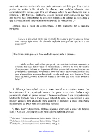 atual não só está sendo cada vez mais tolerante com leis que favorecem a
prática de matar bebês através do aborto, mas também tolerante com
comportamentos sexuais que têm um elevado índice de envolvimento com a
pedofilia. O Dr. Calvin J. Eichhorst, teólogo luterano americano, acha que “um
dos fatores mais importantes na presente mudança de valores da sociedade é
que o ato sexual está sendo totalmente separado da reprodução”.125

   Embora seja o favor da contracepção, o Dr. Eichhorst faz a seguinte
pergunta:



           Mas, se o ato sexual perder seu propósito de procriar e em vez disso se tornar
        uma ameaça (por causa da chamada explosão demográfica), que será o seu
        propósito?126



      Ele afirma então que, se a finalidade do ato sexual é o prazer…



            …não há nenhum motivo forte por que deva ser mantido dentro do casamento, e
        nenhuma boa razão por que deva ser heterossexual. O contexto e o meio pelo qual se
        alcança o prazer deixa de ser importante. O fato é que o relacionamento homossexual
        pode ser visto como ideal, porque nunca apresenta o risco de produzir aquilo que traz
        para a humanidade a ameaça da explosão populacional: mais seres humanos. Nesse
        modo de pensar, pode-se evitar com eficácia o único mal que o ato sexual produz: o
        bebê.127



   A diferença inescapável entre o sexo normal e a conduta sexual dos
homossexuais é a capacidade natural de gerar nova vida. Embora seja
plenamente aberto ao prazer sexual, o homossexualismo é um comportamento
totalmente fechado para a transmissão natural da vida. Só um homem e uma
mulher casados têm chamado para cumprir o primeiro e mais importante
mandamento de Deus para a sexualidade humana.

   O Rev. Larry Christenson, teólogo luterano americano e autor do famoso
livro A Família Cristã (publicado pela Editora Betânia), explica:

125
   Julio Severo, O Movimento Homossexual (Editora Betânia, 1998), p. 83
126
   Julio Severo, O Movimento Homossexual (Editora Betânia, 1998), p. 83
127
   Julio Severo, O Movimento Homossexual (Editora Betânia, 1998), p. 83



                                         www.juliosevero.com                               57
 
