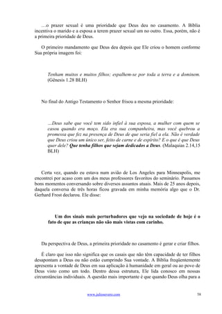…o prazer sexual é uma prioridade que Deus deu no casamento. A Bíblia
incentiva o marido e a esposa a terem prazer sexual um no outro. Essa, porém, não é
a primeira prioridade de Deus.

   O primeiro mandamento que Deus deu depois que Ele criou o homem conforme
Sua própria imagem foi:



      Tenham muitos e muitos filhos; espalhem-se por toda a terra e a dominem.
      (Gênesis 1.28 BLH)



   No final do Antigo Testamento o Senhor frisou a mesma prioridade:



      …Deus sabe que você tem sido infiel à sua esposa, a mulher com quem se
      casou quando era moço. Ela era sua companheira, mas você quebrou a
      promessa que fez na presença de Deus de que seria fiel a ela. Não é verdade
      que Deus criou um único ser, feito de carne e de espírito? E o que é que Deus
      quer dele? Que tenha filhos que sejam dedicados a Deus. (Malaquias 2.14,15
      BLH)



   Certa vez, quando eu estava num avião de Los Angeles para Minneapolis, me
encontrei por acaso com um dos meus professores favoritos do seminário. Passamos
bons momentos conversando sobre diversos assuntos atuais. Mais de 25 anos depois,
daquela conversa de três horas ficou gravada em minha memória algo que o Dr.
Gerhard Frost declarou. Ele disse:



         Um dos sinais mais perturbadores que vejo na sociedade de hoje é o
      fato de que as crianças não são mais vistas com carinho.



   Da perspectiva de Deus, a primeira prioridade no casamento é gerar e criar filhos.

    É claro que isso não significa que os casais que não têm capacidade de ter filhos
desapontam a Deus ou não estão cumprindo Sua vontade. A Bíblia freqüentemente
apresenta a vontade de Deus em sua aplicação à humanidade em geral ou ao povo de
Deus visto como um todo. Dentro dessa estrutura, Ele lida conosco em nossas
circunstâncias individuais. A questão mais importante é que quando Deus olha para a


                          www.juliosevero.com                                      58
 