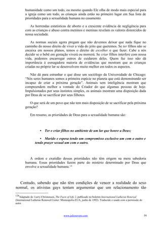 humanidade como um todo, ou mesmo quando Ele olha de modo mais especial para
        a igreja como um todo, as crianças ainda estão no primeiro lugar em Sua lista de
        prioridades para a sexualidade humana no casamento.

           As horrendas estatísticas de aborto e a crescente evidência de negligência para
        com as crianças e abuso contra meninos e meninas revelam os valores distorcidos de
        nossa sociedade.

            As normas sociais agora pregam que não devemos deixar que nada fique no
        caminho do nosso direito de viver a vida do jeito que queremos. Se ter filhos não se
        encaixa em nossos planos, temos o direito de escolher o que fazer. Cabe a nós
        decidir se o bebê em gestação viverá ou morrerá. Se criar filhos interfere com nossa
        vida, podemos encarregar outros de cuidarem deles. Quem faz isso não dá
        importância à esmagadora maioria de evidências que mostram que as crianças
        criadas no próprio lar se desenvolvem muito melhor em todos os aspectos.

           Não dá para estranhar o que disse um sociólogo da Universidade de Chicago:
        “Nós seres humanos somos a primeira espécie no planeta que está demonstrando ser
        incapaz de criar a próxima geração”. Animais sem inteligência mostram que
        compreendem melhor a vontade do Criador do que algumas pessoas de hoje.
        Impulsionados por seus instintos simples, os animais mostram uma disposição dada
        por Deus de se sacrificar por seus filhotes.

           O que será de um povo que não tem mais disposição de se sacrificar pela próxima
        geração?

            Em resumo, as prioridades de Deus para a sexualidade humana são:



                     • Ter e criar filhos no ambiente de um lar que honre a Deus;

                   • Marido e esposa tendo um compromisso exclusivo um com o outro e
                tendo prazer sexual um com o outro.



           A ordem e exatidão dessas prioridades não têm origem na mera sabedoria
        humana. Essas prioridades fazem parte do mistério determinado por Deus que
        envolve a sexualidade humana.128



  Contudo, sabendo que não têm condições de vencer a realidade do sexo
normal, os ativistas gays tentam argumentar que um relacionamento tão
128
    Adaptado de: Larry Christenson, The Facts of Life 2, publicado no boletim International Lutheran Renewal
(International Lutheran Renewal Center: Minneapolis-EUA, junho de 1992). Traduzido e usado com a permissão do
autor.



                                         www.juliosevero.com                                                    59
 