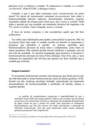 precisam ouvir e conhecer a verdade. “E conhecereis a verdade, e a verdade
vos libertará”. (João 8:32 RC, o destaque é meu.)

   Contudo, o que é que todos costumam ouvir constantemente em nossa
época? Os meios de comunicação comentam favoravelmente tudo sobre a
homossexualidade (direitos especiais, discriminação, tolerância, respeito,
casamento, adoção de crianças para casais gays, etc.), menos a verdade. Tudo
sobre a questão gay tem recebido um tratamento favorável da imprensa e da
TV, menos a verdade. Tudo é elogiado, menos a verdade.

   É hora de sermos corajosos e não escondermos aquilo que tão bem
conhecemos.

   Use então essas informações para ajudar a conscientizar as pessoas. Não vai
ser preciso fazer mais nada. A verdade sozinha vai demolir os argumentos e
pesquisas que defendem o pecado. As pessoas oprimidas pelo
homossexualismo precisam de nosso amor e compreensão, como todos os
outros pecadores. Mas nenhum pecado merece tolerância e aceitação, nem de
nós nem da sociedade. As mentiras propagadas para promover e favorecer o
homossexualismo precisam de nossa firme refutação. Este livro, pois, é uma
refutação aos argumentos dos ativistas que querem nos fazer acreditar que a
conduta gay é normal.



    Origem Genética?

   O movimento homossexual costuma citar pesquisas que dizem provar que
um indivíduo pode se tornar homossexual por causa de fatores genéticos. O Dr.
Gerard van den Aardweg, psicólogo holandês especializado em tratamento
psicoterapêutico da homossexualidade e problemas de família, oferece a
seguinte opinião:



            …os padrões de comportamento comprovam a improbabilidade de que a
        orientação sexual tenha uma origem genética. Sabe-se, por exemplo, que até mesmo
        em pessoas com cromossomos anormais a orientação sexual depende principalmente
        do papel sexual em que a criança foi criada. Sem mencionar os tratamentos
        psicoterapêuticos que têm tido sucesso em mudar radicalmente a orientação de
        indivíduos homossexuais. Será que esses tratamentos então causam mudanças
        genéticas nas pessoas? Isso é improvável.1

1
 Dr. Gerard van den Aardweg, The Battle for Normality (Ignatius Press: San Francisco-EUA, 1997), p. 29.



                                          www.juliosevero.com                                             6
 