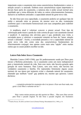 importante como o casamento tem como características fundamentais o amor, a
atração sexual e a amizade. Embora essas características sejam importantes e
devam fazer parte do casamento, a natureza deu à união sexual normal uma
qualidade que a torna diferente de todos os outros relacionamentos humanos,
inclusive as melhores amizades: a capacidade natural de gerar nova vida.

   Se não fosse por essa capacidade, o casamento poderia ser qualquer tipo de
união e amizade entre as pessoas, do mesmo sexo ou não, exatamente
conforme quer o movimento homossexual com suas campanhas para redefinir
o casamento.

   A tendência atual é valorizar somente o prazer sexual. Esse tipo de
valorização pode trazer a perda da visão correta do que é um casamento normal
e saudável. A esperança dos ativistas gays é que, perdendo essa visão, a
sociedade passe a valorizar o casamento somente na base do “amor, atração
sexual e amizade”. Assim, a sociedade passaria a ver a capacidade natural de
gerar nova vida não como uma das características fundamentais do
relacionamento conjugal, mas apenas como mais uma “opção” entre muitas
outras que os casais podem escolher ou não.



      Lutero Fala Sobre Sexo e Casamento

   Martinho Lutero (1483-1546), que foi poderosamente usado por Deus para
iniciar a Reforma protestante, via o casamento como um meio indispensável
para a transmissão natural da vida. Sem esse meio, não haveria geração após
geração de seres humanos. Para Lutero, sem esse meio, não haveria um
verdadeiro casamento e família. Ele repreendeu fortemente alguns casais
normais de sua época por tentarem evitar o chamado natural do casamento,
chamado que nenhum “casal” gay poderia ter, mesmo que quisesse. Lutero
declarou:



           …o propósito principal do casamento não é ter prazer e ficar sem fazer nada, mas
        gerar e criar filhos e sustentar um lar.129



           Hoje vemos muitas pessoas que não querem ter filhos… Mas esses fatos servem
        para frisar o pecado original. Se não fosse o pecado original, nós ficaríamos

129
   Charles Provan, The Bible and Birth Control (Zimmer Printing: Mononhahela-EUA, 1989), p. 34.



                                         www.juliosevero.com                                      60
 