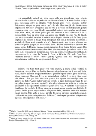 maravilhados com a capacidade humana de gerar nova vida, vendo-a como a maior
        obra de Deus e respeitando-a como um presente espetacular.130



            …a capacidade natural de gerar nova vida era considerada uma bênção
        extraordinária, conforme se pode ver em Deuteronômio 28.4, onde Moisés coloca
        essa capacidade entre as bênçãos. “Não haverá entre vocês nenhuma mulher
        fisicamente incapaz de gerar nova vida”, diz ele. Hoje nós já não damos tanta
        importância para isso. Desejamos que os bois e as vacas se multipliquem, porém
        poucas pessoas vêem como bênção a capacidade natural que a mulher tem de gerar
        nova vida. Aliás, há muita gente que tem aversão a essa capacidade e vê a
        incapacidade física de gerar nova vida como uma bênção especial. Não há dúvida
        que isso é contrário à natureza, e não tem nada de puro e santo, pois foi Deus quem
        implantou no homem o desejo de se multiplicar. Por isso, é desumano e contrário à
        vontade de Deus sentir aversão a bebês. Recentemente, um homem chamou sua
        esposa de porca porque ela teve vários filhos. Sujeito imprestável e imundo! Os
        santos servos de Deus do passado jamais pensaram dessa forma, de jeito algum. Eles
        reconheciam como bênção especial de Deus uma esposa que gera várias vidas e, por
        outro lado, consideravam a incapacidade física de gerar nova vida como maldição. E
        essa maneira de ver vem da Palavra de Deus em Gênesis 1.28, onde Deus disse:
        “Tenham muitos e muitos filhos” [BLH]. Quando liam essa passagem eles
        entendiam que os filhos são um presente de Deus.131



            Embora seja bem fácil casar com uma mulher, é muito difícil sustentá-la
        juntamente com os filhos e a família. Portanto, ninguém repara na fé que Jacó tinha.
        Aliás, muitos detestam a capacidade natural que uma esposa tem de gerar nova vida,
        só por causa dos filhos que devem ser sustentados e criados. E em geral é isto o que
        eles dizem: “Por que devo me casar quando sou apenas um mendigo, sem um
        centavo no bolso? Acho melhor carregar sozinho o peso da minha pobreza do que
        me sobrecarregar com mais miséria”. Mas eles injustamente colocam a culpa no
        casamento e na capacidade natural de gerar nova vida. A verdade é que quando
        duvidamos da bondade de Deus, estamos acusando nossa própria incredulidade. E
        quando damos pouca importância às bênçãos de Deus, trazemos sobre nós mesmos
        maior miséria. Não tenho a menor dúvida de que só seremos sustentados quando
        confiarmos na graça e nas promessas de Deus. O motivo por que nunca prosperamos
        é porque não esperamos no Senhor.132




130
   Charles Provan, The Bible and Birth Control (Zimmer Printing: Mononhahela-EUA, 1989), p. 62.
131
   Obras de Lutero, volume 5, p. 325 (em inglês). Citado em: Charles Provan, The Bible and Birth Control (Zimmer
Printing: Mononhahela-EUA, 1989), p. 5,6.
132
   Obras de Lutero, volume 5, p. 332 (em inglês). Citado em: Charles Provan, The Bible and Birth Control (Zimmer
Printing: Mononhahela-EUA, 1989), p. 6.



                                          www.juliosevero.com                                                      61
 