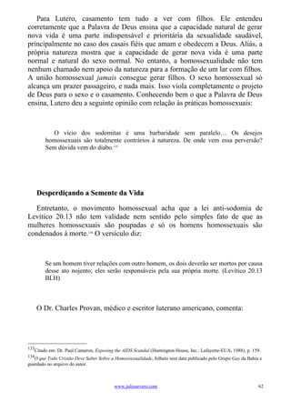 Para Lutero, casamento tem tudo a ver com filhos. Ele entendeu
corretamente que a Palavra de Deus ensina que a capacidade natural de gerar
nova vida é uma parte indispensável e prioritária da sexualidade saudável,
principalmente no caso dos casais fiéis que amam e obedecem a Deus. Aliás, a
própria natureza mostra que a capacidade de gerar nova vida é uma parte
normal e natural do sexo normal. No entanto, a homossexualidade não tem
nenhum chamado nem apoio da natureza para a formação de um lar com filhos.
A união homossexual jamais consegue gerar filhos. O sexo homossexual só
alcança um prazer passageiro, e nada mais. Isso viola completamente o projeto
de Deus para o sexo e o casamento. Conhecendo bem o que a Palavra de Deus
ensina, Lutero deu a seguinte opinião com relação às práticas homossexuais:



          O vício dos sodomitas é uma barbaridade sem paralelo… Os desejos
        homossexuais são totalmente contrários à natureza. De onde vem essa perversão?
        Sem dúvida vem do diabo.133




      Desperdiçando a Semente da Vida

   Entretanto, o movimento homossexual acha que a lei anti-sodomia de
Levítico 20.13 não tem validade nem sentido pelo simples fato de que as
mulheres homossexuais são poupadas e só os homens homossexuais são
condenados à morte.134 O versículo diz:



        Se um homem tiver relações com outro homem, os dois deverão ser mortos por causa
        desse ato nojento; eles serão responsáveis pela sua própria morte. (Levítico 20.13
        BLH)



      O Dr. Charles Provan, médico e escritor luterano americano, comenta:




133
   Citado em: Dr. Paul Cameron, Exposing the AIDS Scandal (Huntington House, Inc.: Lafayette-EUA, 1988), p. 159.
134
   O que Todo Cristão Deve Saber Sobre a Homossexualidade, folheto sem data publicado pelo Grupo Gay da Bahia e
guardado no arquivo do autor.



                                         www.juliosevero.com                                                   62
 