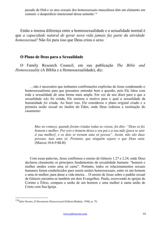 pecado de Onã e os atos sexuais dos homossexuais masculinos têm um elemento em
        comum: o desperdício intencional dessa semente.136



  Então a imensa diferença entre a homossexualidade e a sexualidade normal é
que a capacidade natural de gerar nova vida jamais faz parte da atividade
homossexual! Não foi para isso que Deus criou o sexo.



      O Plano de Deus para a Sexualidade

  O Family Research Council, em sua publicação The Bible and
Homosexuality (A Bíblia e a Homossexualidade), diz:



           …não é necessário que tenhamos confirmações explícitas de Jesus condenando o
        homossexualismo para que possamos entender bem a questão, pois Ele lidou com
        toda a sexualidade de uma forma mais ampla. Em vez de nos dizer para o que a
        sexualidade não foi criada, Ele ensinou o motivo para o qual a sexualidade da
        humanidade foi criada. Ao fazer isso, Ele considerou o plano original criado e a
        primeira união sexual no Jardim do Éden, onde Deus ordenou a instituição do
        casamento:



                Mas no começo, quando foram criadas todas as coisas, foi dito: “Deus os fez
                homem e mulher. Por isso o homem deixa o seu pai e a sua mãe [para se unir
                à sua mulher], e os dois se tornam uma só pessoa”. Assim, não são duas
                pessoas, mas uma só. Portanto, que ninguém separe o que Deus uniu.
                (Marcos 10.6-9 BLH)



           Com essas palavras, Jesus confirmou o ensino de Gênesis 1.27 e 2.24, onde Deus
        declarou claramente os princípios fundamentais da sexualidade humana: “homem e
        mulher unidos como uma só carne”. Portanto, todos os relacionamentos sexuais
        humanos foram estabelecidos para serem uniões heterossexuais, entre só um homem
        e uma só mulher, para durar a vida inteira… O ensino de Jesus sobre o padrão sexual
        de Gênesis encontra-se também em dois Evangelhos. Paulo, escrevendo às igrejas de
        Corinto e Éfeso, compara a união de um homem e uma mulher à santa união de
        Cristo com Sua Igreja.


136
   Julio Severo, O Movimento Homossexual (Editora Betânia, 1998), p. 78.



                                         www.juliosevero.com                             64
 