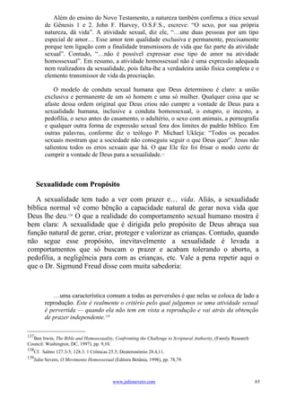 Além do ensino do Novo Testamento, a natureza também confirma a ética sexual
        de Gênesis 1 e 2. John F. Harvey, O.S.F.S., escreve: “O sexo, por sua própria
        natureza, dá vida”. A atividade sexual, diz ele, “…une duas pessoas por um tipo
        especial de amor… Esse amor tem qualidade exclusiva e permanente, precisamente
        porque tem ligação com a finalidade transmissora de vida que faz parte da atividade
        sexual”. Contudo, “…não é possível expressar esse tipo de amor na atividade
        homossexual”. Em resumo, a atividade homossexual não é uma expressão adequada
        nem realizadora da sexualidade, pois falta-lhe a verdadeira união física completa e o
        elemento transmissor de vida da procriação.

            O modelo de conduta sexual humana que Deus determinou é claro: a união
        exclusiva e permanente de um só homem e uma só mulher. Qualquer coisa que se
        afaste dessa ordem original que Deus criou não cumpre a vontade de Deus para a
        sexualidade humana, inclusive a conduta homossexual, o estupro, o incesto, a
        pedofilia, o sexo antes do casamento, o adultério, o sexo com animais, a pornografia
        e qualquer outra forma de expressão sexual fora dos limites do padrão bíblico. Em
        outras palavras, conforme diz o teólogo P. Michael Ukleja: “Todos os pecados
        sexuais mostram que a sociedade não conseguiu seguir o que Deus quer”. Jesus não
        salientou todos os erros sexuais que há. O que Ele fez foi frisar o modo certo de
        cumprir a vontade de Deus para a sexualidade.             137




      Sexualidade com Propósito

   A sexualidade tem tudo a ver com prazer e… vida. Aliás, a sexualidade
bíblica normal vê como bênção a capacidade natural de gerar nova vida que
Deus lhe deu.138 O que a realidade do comportamento sexual humano mostra é
bem clara: A sexualidade que é dirigida pelo propósito de Deus abraça sua
função natural de gerar, criar, proteger e valorizar as crianças. Contudo, quando
não segue esse propósito, inevitavelmente a sexualidade é levada a
comportamentos que só buscam o prazer e acabam tolerando o aborto, a
pedofilia, a negligência para com as crianças, etc. Vale a pena repetir aqui o
que o Dr. Sigmund Freud disse com muita sabedoria:



           …uma característica comum a todas as perversões é que nelas se coloca de lado a
        reprodução. Este é realmente o critério pelo qual julgamos se uma atividade sexual
        é pervertida — quando ela não tem em vista a reprodução e vai atrás da obtenção
        de prazer independente.139

137
  Ben Irwin, The Bible and Homosexuality, Confronting the Challenge to Scriptural Authority, (Family Research
Council: Washington, DC, 1997), pp. 9,10.
138
   Cf. Salmo 127.3-5; 128.3. 1 Crônicas 25.5; Deuteronômio 28.4,11.
139
   Julio Severo, O Movimento Homossexual (Editora Betânia, 1998), pp. 78,79.



                                         www.juliosevero.com                                                    65
 