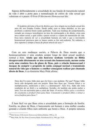 Separar deliberadamente a sexualidade de sua função de transmissão natural
da vida é abrir a porta para a normalização de estilos de vida sexual que
valorizam só o prazer. O livro O Movimento Homossexual diz:



           O moderno ativismo a favor de direitos gays teve origem na revolução sexual dos
        anos 60, nos Estados Unidos. Desde então, com os tabus abolidos, as leis que
        proibiam a sodomia foram sendo quebradas. Toda essa mudança de comportamento,
        somada aos avanços tecnológicos na área da contracepção e do aborto, criou uma
        nova ordem social, a qual exalta o prazer sexual e o separa da transmissão da vida.
        Essa nova maneira de ver a sexualidade humana era tudo o que o movimento
        homossexual precisava para se lançar contra as leis anti-sodomia. Na sodomia, o
        alvo supremo é sempre a busca de prazer através do sexo.140



   Com ou sem mudanças sociais, a Palavra de Deus mostra que o
homossexualismo é uma conduta sempre longe do ideal sexual saudável,
normal e bom. Ainda que não houvesse nenhum versículo na Bíblia
desaprovando diretamente os atos sexuais dos homossexuais, mesmo assim
seria uma conduta fora do plano de Deus, pois a relação homossexual é
incapaz de cumprir o propósito de união conjugal normal e transmissão
natural da vida que o homem e a mulher conseguem realizar por chamado
direto de Deus. A ex-feminista Mary Pride afirma:



        Deus deu Eva para Adão para que ela fosse a sua ajudante. Por que? Porque Adão
        havia sido designado para um projeto. Deus lhes disse que “fossem férteis e se
        multiplicassem; enchessem a terra e a dominassem”. Sem Eva, Adão não teria
        condições de ser fértil e se multiplicar. Sozinho, ele também não podia encher a
        terra. Eva era necessária para o casal dar fruto. O motivo bíblico para a existência
        do casamento é produzir fruto para Deus. Casamento é produzir filhos e tornar a
        terra frutífera para Deus.141



   É bem fácil ver que Deus criou a sexualidade para a formação da família.
Família, no plano de Deus, é basicamente um homem e uma mulher casados
gerando e criando filhos num ambiente que honre a Deus. A própria natureza

140
   Julio Severo, O Movimento Homossexual (Editora Betânia, 1998), p. 18.
141
   Mary Pride, The Way Home (Crossway Books: Westchester-EUA, 1985), pp. 19,20.



                                         www.juliosevero.com                              66
 